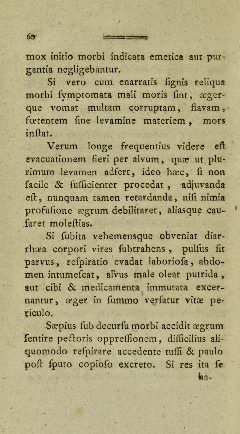 6cy mox initio morbi indicata emetica aut pur- gantia negligebantur. Si vero cum enarratis fignis reliqua morbi fymptomata mali moris fint, aeger- que vomat multam corruptam, flavam, - foetentem fine levamine materiem , mors inflat. Verum longe frequentius videre eft evacuationem fieri per alvum, qua* ut plu- rimum levamen adfert, ideo haec, fi non facile &amp; fufficienter procedat , adjuvanda eft, nunquam tamen retardanda, nifi nimia profufione aegrum debilitaret, aliasque cau- faret moleftias. Si fubita vehemensque obveniat diar- rhaea corpori vires fubtrahens , pulfus fit parvus, refpiratio evadat laboriofa, abdo- men intumefeat, al'vus male oleat putrida, aut cibi &amp; medicamenta immutata excer- nantur, aeger in fummo verfatur vitee pe- riculo. Saepius fub decurfu morbi accidit aegrum fentire pe&amp;oris opprelfionem, difficilius ali- quomodo refpirare accedente tufli &amp; paulo poft fputo copiofo excreto. Si res ita fe fcia-