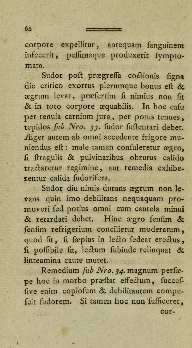 6% r—.T- i-JX. / corpore expellitur, antequam fanguinem infecerit, peflimaque produxerit fympto- mata. Sudor poft praegrefTa cocionis figna die critico exortus plerumque bonus efl &amp; aegrum levat, praefertim fi nimius non fit &amp; in toto corpore aequabilis. In hoc cafu per tenuia carnium jura, per potus tenues, tepidos fub Nro. $3. fudor fuftentari debet. /Eger autem ab omni accedente frigore mu- niendus eft: male tamen confuleretur aegro, ii flragulis &amp; pulvinaribus obrutus calido tranaretur regimine, aut remedia exhibe- rentur calida fudorifera. Sudor diu nimis durans aegrum non le« fans quin imo debilitans nequaquam pro- moveri fed potius omni cum cautela minui &amp; retardari debet. Hinc aegro fenfim &amp; fenfim refrigerium concilietur moderatum, quod fit, fi faepius in ledto fedeat ere£tus, fi poflibile fit, lectum fubinde relinquat &amp; linteamina caute mutet. Remedium fub Nro. 34. magnum perfie- pe hoc in morbo praeflat effectum, fuccef- five enim copiofum &amp; debilitantem compe- fcit fudorem. Si tamen hoc non fufiiceret,