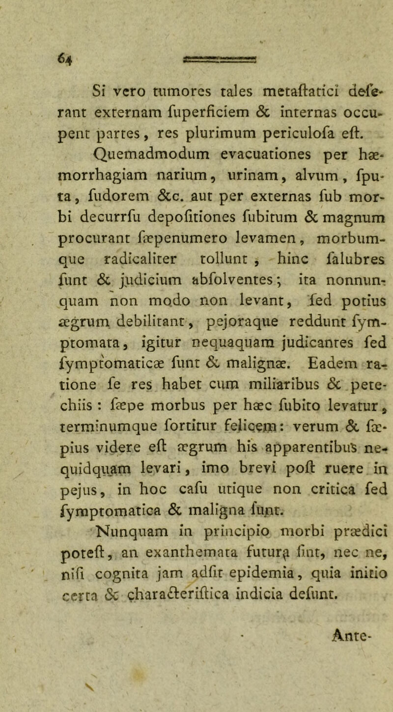 Si vero tumores tales metaftatici defe- rant externam fuperficiem &amp; internas occu- pent partes, res plurimum periculofa eft. Quemadmodum evacuationes per hae- morrhagiam narium, urinam, alvum , fpu- ta, fudorem &amp;c. aut per externas fub mor- bi decurrfu depofitiones fubitum &amp; magnum procurant faepenumero levamen , morbum- que radicaliter tollunt , hinc ialubres iiint &amp; judicium abfolventes; ita nonnun- quam non mo.do non levant, fed potius aegrum debilitant, pejoraque reddunt fym- ptomata, igitur nequaquam judicantes fed fymptomaticae funt &amp; malignae. Eadem ra- tione fe res habet cum miliaribus &amp; pete- chiis : faepe morbus per haec fubito levatur, terminumque fortirur felicem: verum &amp; fa&gt; pius videre eft aegrum his apparentibus ne- quidquam levari, imo brevi poft ruere in pejus, in hoc cafu utique non critica fed fymptomatica &amp; maligna lunt. Nunquam in principio morbi praedici poteft, an exanthemata futur^i ftnt, nec ne, nifi cognita jam adfit epidemia, quia initio certa &amp; chara&amp;eriftica indicia defunt. Ante-
