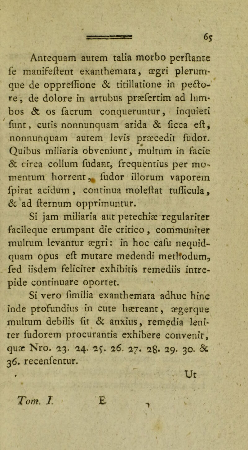 6? Antequam autem talia morbo perflante fe manifeflent exanthemata, aegri plerum- que de opprellione &amp; titillatione in pecto- re , de dolore in artubus pnefertim ad lum- bos &amp; os facrum conqueruntur, inquieti funt, cutis nonnunquam arida &amp; ficca eft, nonnunquam autem levis praecedit fudor. ♦ Quibus miliaria obveniunt, multum in facie &amp; circa collum fudant, frequentius per mo- mentum horrent,, fudor illorum vaporem fpirat acidum, continua moleflat tuflicula, &amp; ad flernum opprimuntur. Si jam miliaria aut petechiae regulariter facileque erumpant die critico , communiter multum levantur aegri: in hoc cafu nequid- quam opus eft mutare medendi methodum, fed iisdem feliciter exhibitis remediis intre- pide continuare oportet. Si vero llmilia exanthemata adhuc hine inde profundius in cute haereant, aegerque multum debilis fit &amp; anxius, remedia leni- ter fudorem procurantia exhibere convenit, quae Nro, 23. 24. 2f. a6. 27. 28* 29. 30. &amp; 36. recenlentur. - Ut Tom. I, E