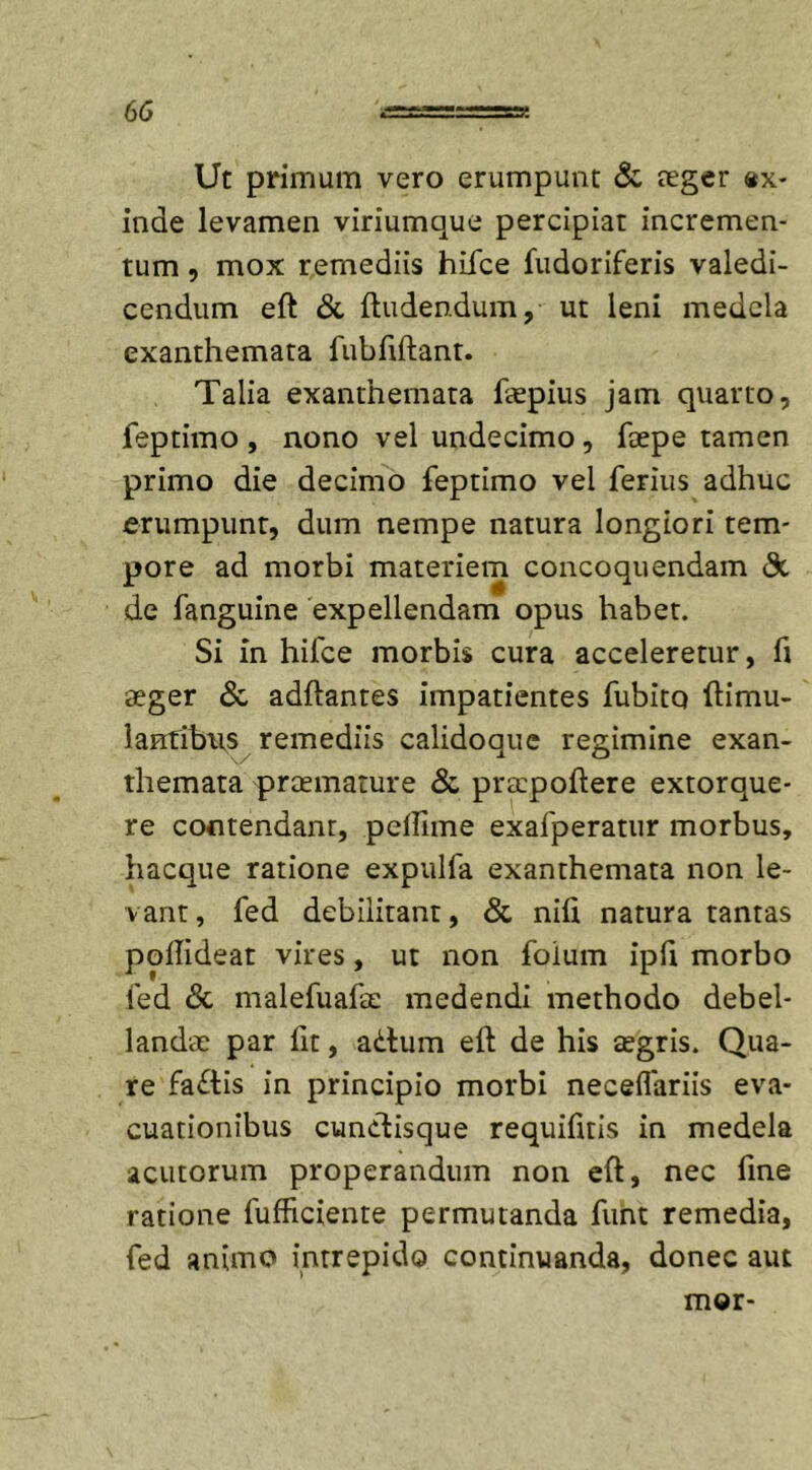 Ut primum vero erumpunt &amp; neger «x- inae levamen viriumque percipiat incremen- tum , mox remediis hifce fudoriferis valedi- cendum eft &amp; ftuden.dum, ut leni medela exanthemata fubfiftant. Talia exanthemata fiepius jam quarto, feptimo , nono vel undecimo, faepe tamen primo die decimo feptimo vel ferius adhuc erumpunt, dum nempe natura longiori tem- pore ad morbi materiem concoquendam &amp; de fanguine expellendam opus habet. Si in hifce morbis cura acceleretur, fi aeger &amp; adftantes impatientes fubito ftimu- lantibns remediis calidoque regimine exan- themata prtemature &amp; prtepoftere extorque- re contendant, pefiime exafperatur morbus, hacque ratione expulfa exanthemata non le- vant, fed debilitant, &amp; nifi natura tantas pofiideat vires, ut non foium ipfi morbo fed &lt;St malefuafie medendi methodo debel- landae par fit, adtum eft de his tegris. Qua- re fadtis in principio morbi neceflariis eva- cuationibus cunctisque requifitis in medela acutorum properandum non eft, nec fine ratione fufficiente permutanda funt remedia, fed animo intrepido continuanda, donec aut