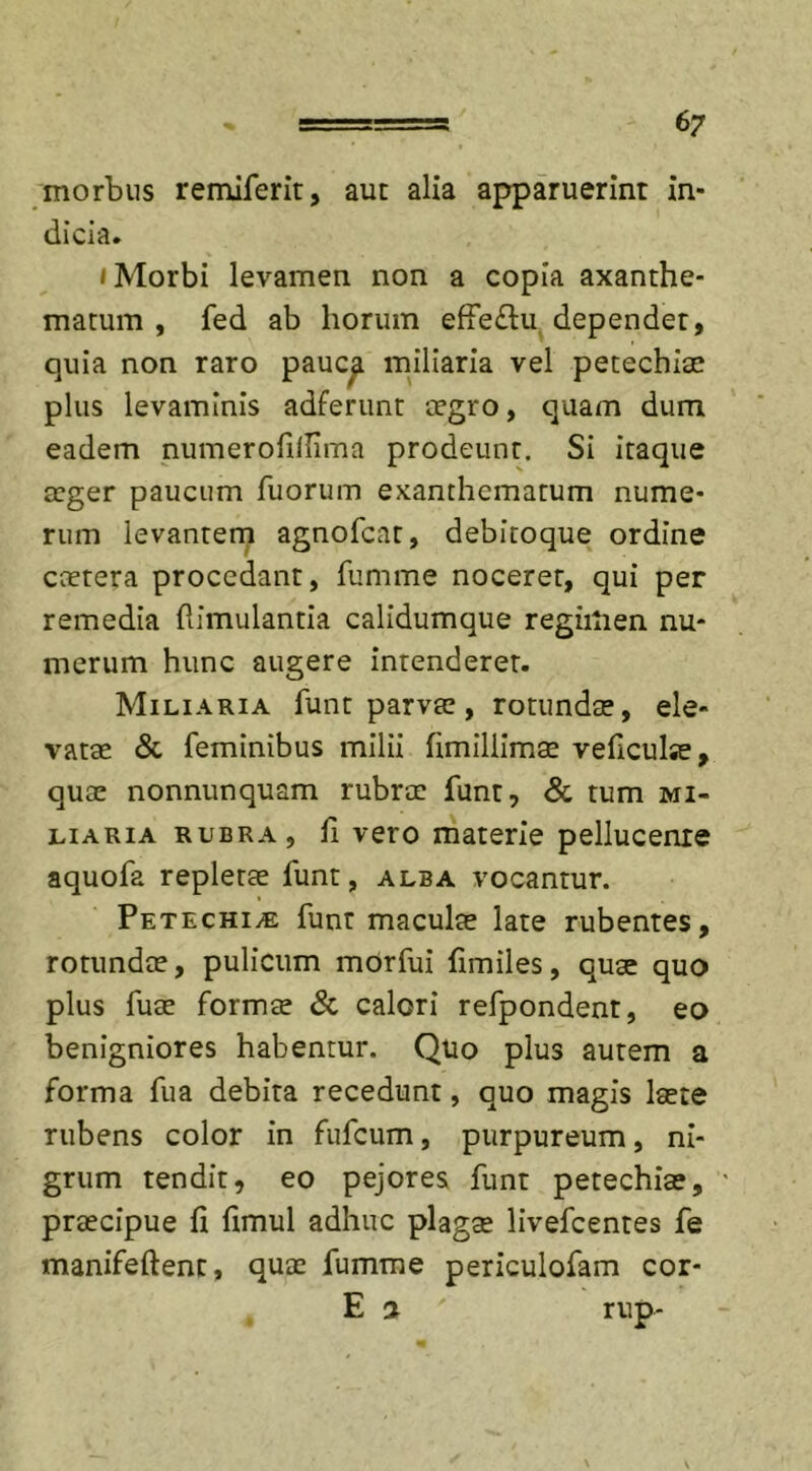 morbus remiferit, aut alia apparuerint in- dicia. i Morbi levamen non a copia axanthe- matum , fed ab horum effe&amp;u dependet, quia non raro pauc^ miliaria vel petechiae plus levaminis adferunt aegro, quam dum eadem numerofilUma prodeunt. Si itaque aeger paucum fuorum exanthematum nume- rum levantem agnofeat, debitoque ordine caetera procedant, fumme noceret, qui per remedia (limulantia calidumque regimen nu- merum hunc augere intenderet. Miliaria funt parva;, rotundae, ele- vatae &amp; feminibus milii fimillimae veheube, quae nonnunquam rubrae funt, &amp; tum mi- liaria rubra, 11 vero materie pellucenre aquofa repletae funt, alba vocantur. Petechi/E funt maculae late rubentes, rotundae, pulicum mOrfui (imiles, quae quo plus fuae formae &amp; calori refpondent, eo benigniores habentur. Quo plus autem a forma fua debita recedunt, quo magis laete rubens color in fufeum, purpureum, ni- grum tendit, eo pejores funt petechiae, praecipue fi fimul adhuc plagae livefeentes fe manifeftent, quae fumme periculofam cor- E 3. ' rup-