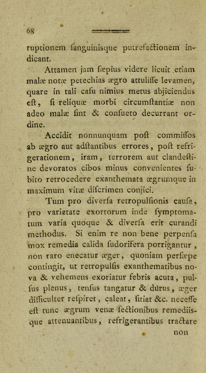 ruptionem fanguinisque putrefactionem in- dicant. Attamen jam faepius videre licuit etiam malte notae petechias aegro attuliffe levamen, quare in tali cafu nimius metus abjiciendus eft, fi. reliquae morbi circumftantiae non adeo malae fint &amp; confueto decurrant or- dine. Accidit nonnunquam poft commilTos ab aegro aut adftantibus errores, poft refri- gerationem , iram, terrorem aut clandefti- ne devoratos cibos minus convenientes fu- bito retrocedere exanthemata aegrumque in maximum vitae difcrimen conjici. Tum pro diverfa retropulfionis caufii, pro varietate exortorum inde fymproma- tum varia quoque &amp; diverfa erit curandi methodus. Si enim re non bene perpenfa mox remedia calida fudorifera porrigantur , non raro enecatur teger, quoniam perlaepe contingit, ut retropulfis exanthematibus no- va &amp; vehemens exoriatur febris acuta, pul- lus plenus , tenfus tangatur &amp; dilrus , ccger difficulter refpiret, caleat, ficiat &amp;c. neceffe eft tunc aegrum venae feftionibus remediis- que attenuantibus, refrigerantibus tra&amp;are « non
