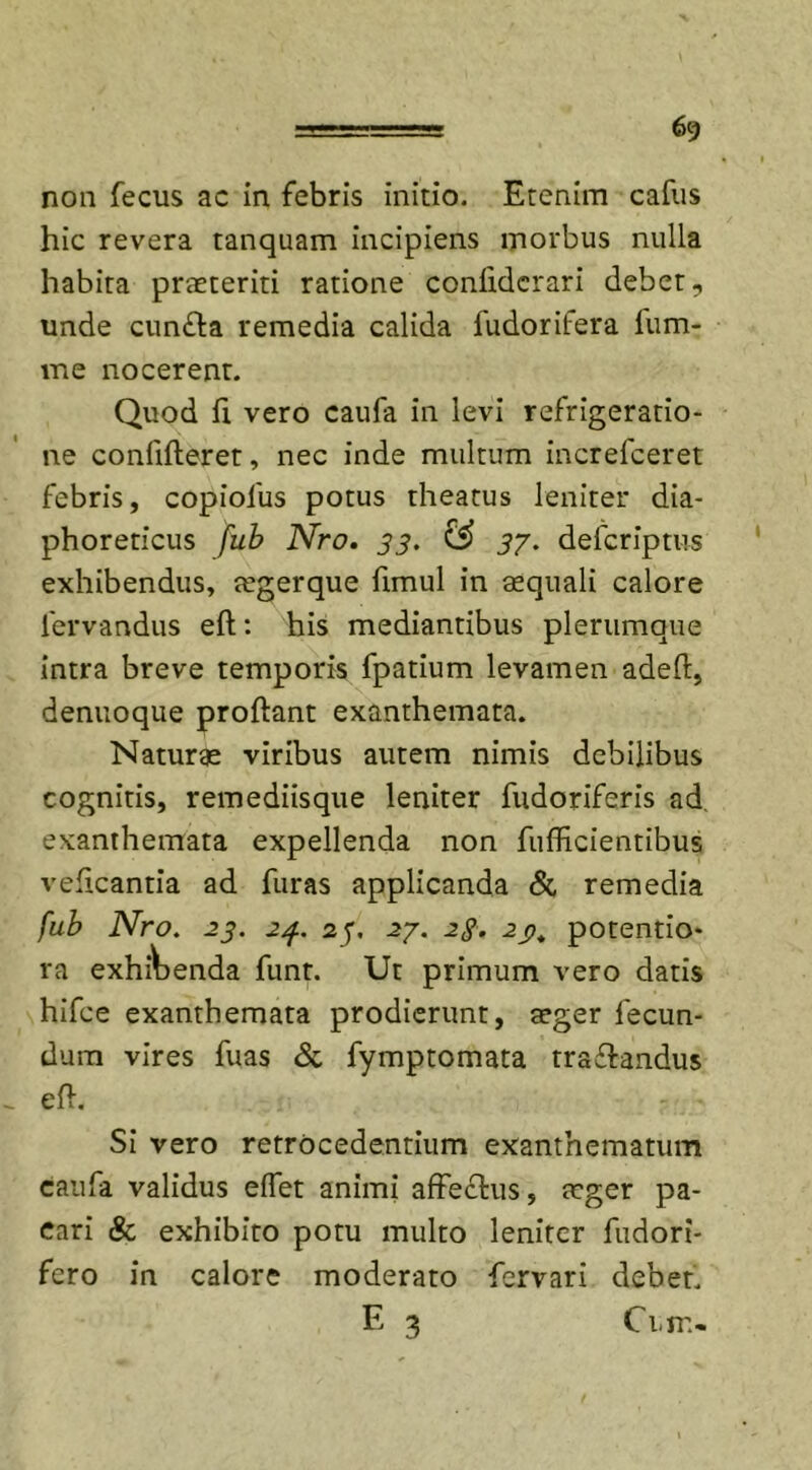 6g non fecus ac in febris initio. Etenim cafus hic revera tanquam incipiens morbus nulla habita praeteriti ratione conlidcrari debet, unde cun£ta remedia calida fudorifera fum- me nocerent. Quod h vero caufa in levi refrigeratio- ne confideret, nec inde multum increfceret febris, copiolus potus theatus leniter dia- phoreticus fub JSfro. 33. £S&gt; 3j. defcriptus exhibendus, tegerque fimul in aequali calore lervandus eft: his mediantibus plerumque intra breve temporis fpatium levamen adeft, denuoque proflant exanthemata. Naturae viribus autem nimis debilibus cognitis, remediisque leniter fudoriferis ad exanthemata expellenda non fufficientibus veficantia ad furas applicanda &amp; remedia fub Nro. 23. 24. 23, 2j. 23. 2p, potentio* ra exhibenda funt. Ut primum vero datis hifce exanthemata prodierunt, aeger fecun- dum vires fuas &amp; fymptomata traflandus eft. Si vero retrocedentium exanthematum caufa validus effet animi affedlus, teger pa- cari &amp; exhibito potu multo leniter fiidori- fcro in calore moderato fervari debet. E 3 Ci.fr.&gt;.