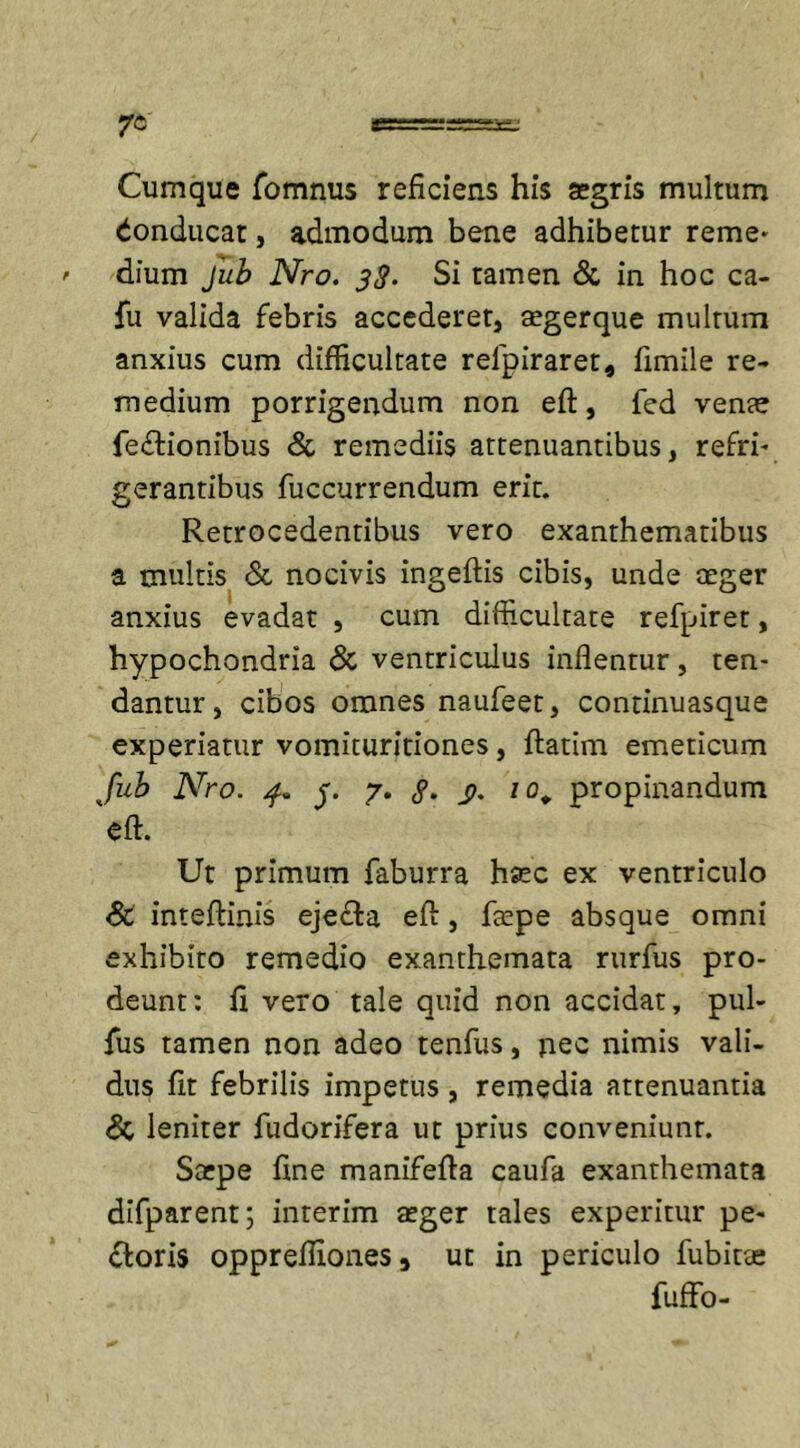 Cumque fomnus reficiens his segris multum Conducat, admodum bene adhibetur reme* dium Jub Nro. 3$. Si tamen &amp; in hoc ca- fu valida febris accederet, aegerque multum anxius cum difficultate relpiraret, fimile re- medium porrigendum non eft, fed venae fedtionibus &amp; remediis attenuantibus, refri- gerantibus fuccurrendum erit. Retrocedentibus vero exanthematibus a multis &amp; nocivis ingeftis cibis, unde ceger anxius evadat , cum difficultate refpiret, hypochondria &amp; ventriculus inflentur, ten- dantur, cibos omnes naufeet, continuasque experiatur vomituritiones, ftatim emeticum Jub Nro. 4. y. 7. g. /o„ propinandum eft. Ut primum faburra haec ex ventriculo SC inteftinis eje&amp;a eft, ftepe absque omni exhibito remedio exanthemata rurfus pro- deunt: fi vero tale quid non accidat, pul- fus tamen non adeo tenfus, nec nimis vali- dus fit febrilis impetus, remedia attenuantia &amp; leniter fudorifera ut prius conveniunt. Sarpe fine manifefta caufa exanthemata difparent; interim aeger tales experitur pe- ftoris oppreflioneSj ut in periculo fubitae fuffo-