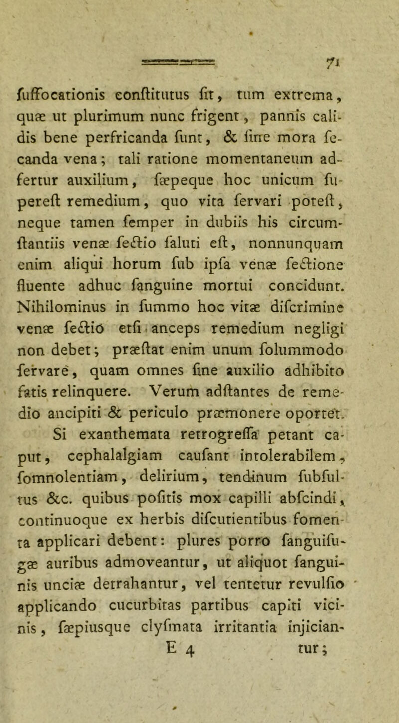 fuffocationis eonftitutus fit, tum extrema, quae ut plurimum nunc frigent, pannis cali- dis bene perfricanda funt, &amp; fine mora fe~ canda vena; tali ratione momentaneum ad~ fertur auxilium, faepeque hoc unicum fu pereft remedium, quo vita fervari poteil, neque tamen femper in dubiis his circum- flandis venae feiftio faluti eft, nonnunquam enim aliqui horum fub ipfa venae fe£lione fluente adhuc fanguine mortui concidunt. Nihilominus in fummo hoc vitae diferimine venae fe£liO etfi anceps remedium negligi non debet; praeftat enim unum folummodo feirvare, quam omnes flne auxilio adhibito fatis relinquere. Verum adftantes de reme- dio ancipiti &amp; periculo praemonere oportet. Si exanthemata retrogrefla petant ca- put , cephalalgiam caufant intolerabilem, fomnolentiam, delirium, tendinum fubful- tus &amp;c. quibus pofitis mox capilli abfeindi, continuoque ex herbis difeutientibus fomen ta applicari debent: plures porro fanguifu- gae auribus admoveantur, ut aliquot fangui- nis unciae detrahantur, vel tentetur revulfio • applicando cucurbitas parribus capiti vici- nis , faepiusque clyfmata irritantia injiciam E 4 tur;