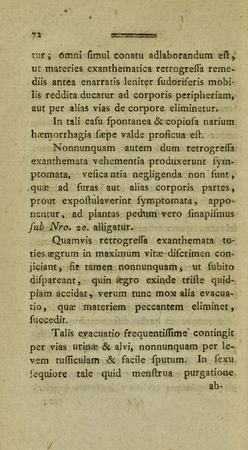 ni =r=s===a tur; omni fimul conatu adlaborandum eft, ut materies exanthematica retrogrelfa reme- diis antea enarratis leniter fudoriferis mobi- lis reddita ducatur ad corporis peripheriam, aut per alias vias de corpore eliminetur. In tali cafu fpontanea &lt;St copiofa narium haemorrhagia laepe valde proficua eft. Nonnunquam autem dum retrogrefla exanthemata vehementia produxerunt fym- ptomata, veficantia negligenda non funt, quae ad furas aut alias corporis partes, prout expoftulaverint fymptomata, appo- nantur , ad plantas pedum vero finapifmus fub Nro. 20. alligatur. Quamvis retrogrefla exanthemata to- ties aegrum in maximum vitae difcrimen con- jiciant, fit tamen nonnunquam, ut fubito difpareant, quin aegro exinde trifte quid- piam accidat, verum tunc mox alia evacua- tio, quae materiem peccantem eliminet, fuccedit. Talis evacuatio frequentiflime contingit per vias urinae &amp; alvi, nonnunquam per le- vem tudiculam &amp; facile fputum. In fexu fequiore tale quid menftrua purgatione ab-