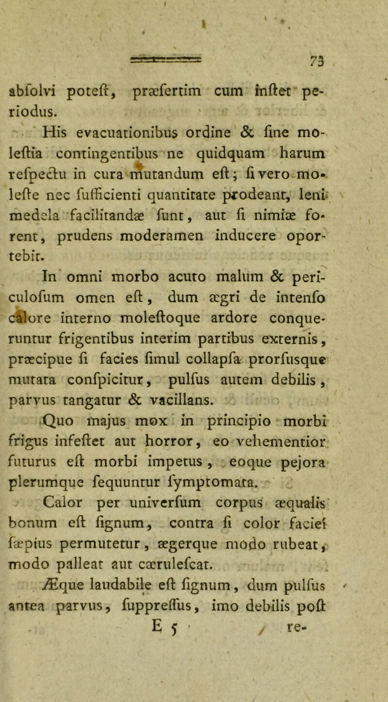 ( ======= 73 abiolvi poteft, praefertim cum inftet pe- riodus. His evacuationibus ordine &amp; fine mo- leftia contingentibus ne quidquam harum refpectu in cura mutandum eft; livero mo- lefte nec fufficienti quantitate prodeant, lenu medela facilitandae funt, aut fi. nimiae fo- rent, prudens moderamen inducere opor- tebit. In omni morbo acuto malum &amp; peri- culofum omen eft, dum aegri de intenfo calore interno moleftoque ardore conque- runtur frigentibus interim partibus externis, praecipue fi facies fimul collapfa prorfusque mutata confpicitur, pulfus autem debilis , parvus tangatur &amp; vacillans. Quo majus mox in principio morbi frigus infeftet aut horror, eo vehementior futurus eft morbi impetus , eoque pejora plerumque fequuntur fymptomata. Calor per univerfum corpus aequalis bonum eft lignum, contra fi color faciei f&amp;’pius permutetur, aegerque modo rubeat, modo palleat aut caerulefcat. /Eque laudabile eft lignum, dum pulfus ' antea parvus, fupprelfus, imo debilis poft E 5 - / re-
