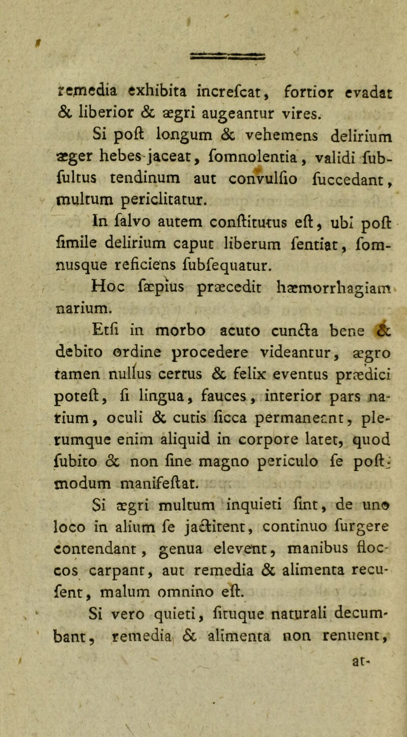 t remedia exhibita increfcat, fortior evadat &amp; liberior &amp; aegri augeantur vires. Si poft longum &amp; vehemens delirium aeger hebes-jaceat, fomnolentia , validi fub- fultus tendinum aut convulfio fuccedant, multum periclitatur. In falvo autem conftitutus eft, ubi poft fimile delirium caput liberum fentiat, fom- nusque reficiens fubfequatur. Hoc faepius praecedit haemorrhagiam narium. Etfi in morbo acuto cun£la bene &amp; debito ordine procedere videantur, aegro tamen nullus certus &amp; felix eventus praedici poteft, fi lingua, fauces, interior pars na- rium, oculi &amp; cutis ftcca permaneant, ple- rumque enim aliquid in corpore latet, quod fubito &amp; non fine magno periculo fe poftj modum manifeftat. Si aegri multum inquieti fint, de uno loco in alium fe ja&amp;itent, continuo furgere contendant, genua elevent, manibus floc- cos carpant, aut remedia &amp; alimenta recu- fent, malum omnino eft. Si vero quieti, fituque naturali decum- bant, remedia. &amp; alimenta non renuent, at-