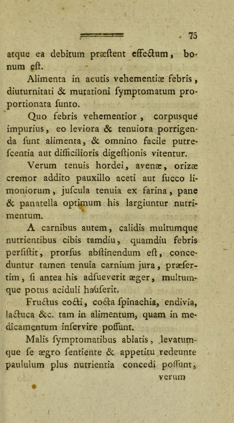 atque ea debitum praeftent efferum, bo- num eft. Alimenta in acutis vehementiae febris, diuturnitati &amp; mutationi fymptomatum pro- portionata funto. Quo febris vehementior , corpusque impurius, eo leviora &amp; tenuiora porrigen- da funt alimenta, &amp; omnino facile putre- fcentia aut difficilioris digeftionis vitentur. Verum tenuis hordei, avenae, orizae cremor addito pauxillo aceti aut fucco li- moniorum , jufcula tenuia ex farina, pane &amp; panatella optimum his largiuntur nutri- mentum. A carnibus autem, calidis multumque nutrientibus cibis tamdiu, quamdiu febris periiftit, prorfus abftinendum eft, conce- duntur tamen tenuia carnium jura, praefer- tim, li antea his adfueverit aeger, multum- que potus aciduli hafaferit. Fru&amp;us co£ti, cocta fpinachia, endivia, la£tuca &amp;c. tam in alimentum, quam in me- dicamentum infervire poflunt. Malis fymptomatibus ablatis, levatum- que fe aegro fentiente &amp; appetitu redeunte paululum plus nutrientia concedi potiunt, verum