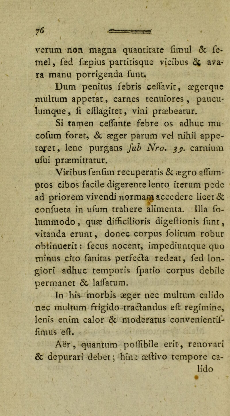 verum non magna quantitate fimul &amp; fe- mel, fed faepius partitisque vicibus &amp; ava- ra manu porrigenda fune. Dum penitus febris ceflavit, tegerque multum appetat, carnes tenuiores, paucu- lumque, fi efflagitet, vini praebeatur. Si tamen ceflante febre os adhuc mu- cofum foret, Sc aeger parum vel nihil appe- teret, lene purgans fub Nro. 3j&gt;. carnium ufui praemittatur. Viribus fenfim recuperatis «Sc aegro aflum- ptos cibos facile digerente lento iterum pede ad priorem vivendi normam accedere licet «Sc confueta in ufum trahere alimenta. Illa fo- lummodo, quae difficilioris digeftionis funt, vitanda erunt, donec corpus folitum robur obtinuerit: fecus nocent, impediuntque quo minus cfto fanitas perfera redeat, fed lon- giori adhuc temporis fpatio corpus debile permanet &amp; laiTatum. In his morbis aeger nec multum calido nec multum frigido tra&amp;andus eft regimine, lenis enim calor &amp; moderatus convenientil- fimus eft. Aer, quantum poftibile erit, renovari &amp; depurari debet; hinc aeftivo tempore ca- lido