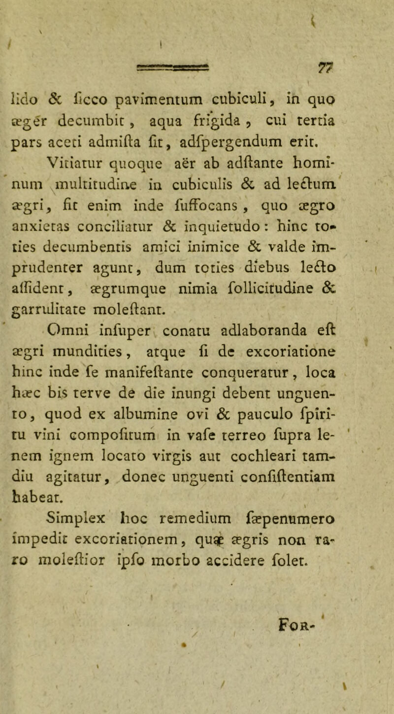 \ lido &amp; licco pavimentum cubiculi, in quo teger decumbit , aqua frigida , cui tertia pars aceti admifta fit, adfpergendum erit. Vitiatur quoque aer ab adflante homi- num multitudine in cubiculis &amp; ad le£him a’gri, fit enim inde fuffocans , quo tegro anxietas conciliatur &amp; inquietudo : hinc to- ties decumbentis amici inimice &amp; valde im- prudenter agunt, dum toties diebus le£to allident, aegrum que nimia follicitudine &amp; garrulitate moledant. Omni infuper conatu adlaboranda eft aegri mundities, atque fi de excoriatione hinc inde fe manifeftante conqueratur, loca haec bis terve de die inungi debent unguen- to, quod ex albumine ovi &amp; pauculo fpiri- tu vini compofirum in vafe terreo fupra le- nem ignem locato virgis aut cochleari tam- diu agitatur, donec unguenti confidentiam habear. \ Simplex hoc remedium ftepenumero impedit excoriarionem, qugp tegris non ra- ro moleflior ipfo morbo accidere folet. For- V