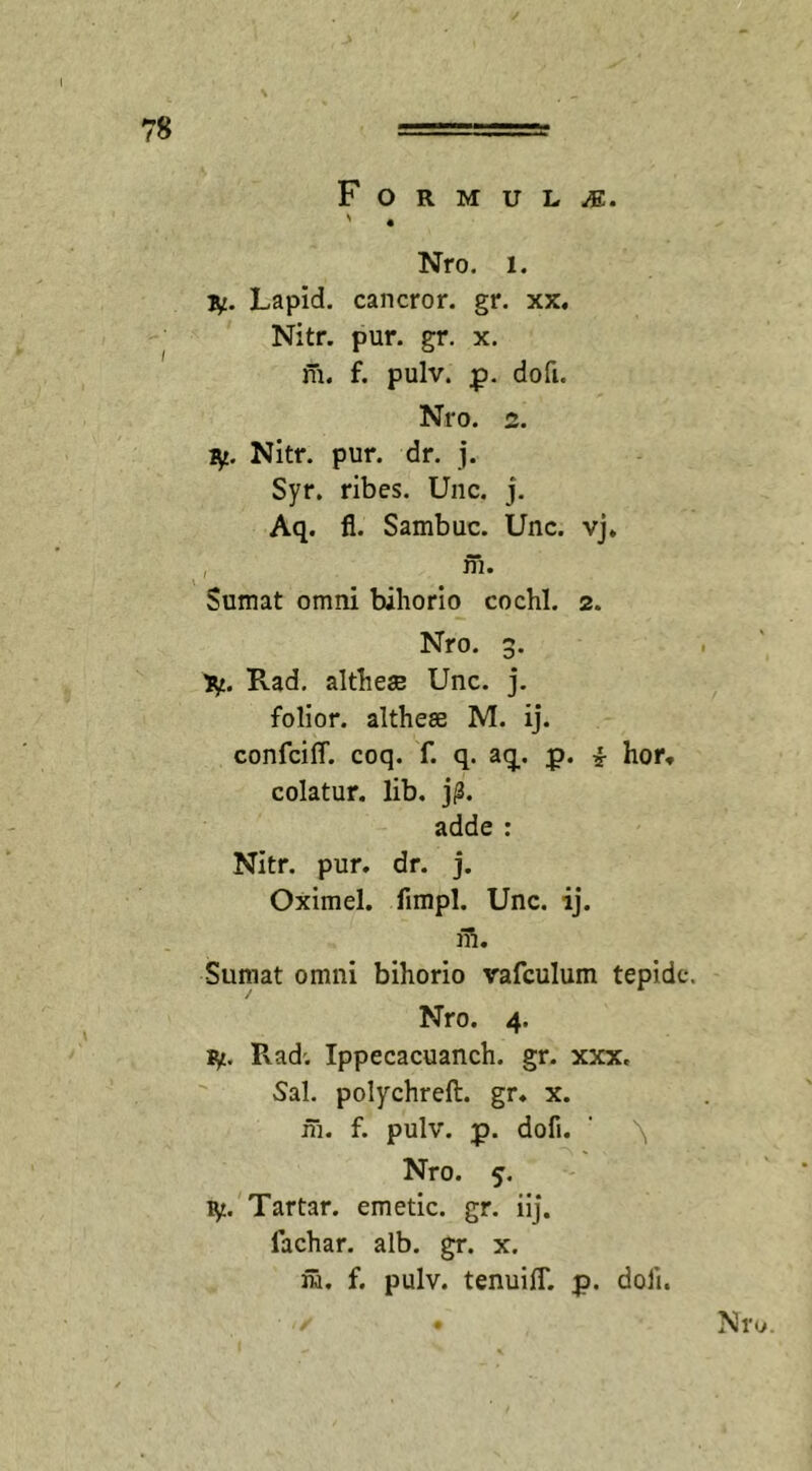 Formula. ' 4 Nro. l. iy. Lapid. cancror. gr. xx. Nitr. pur. gr. x. m. f. pulv. p. do fu Nro. 2. fy Nitr. pur. dr. j. Syr. ribes. Une. j. Aq. fl. Sambuc. Unc. vj. , ni. Sumat omni bihorio cochl. 2. Nro. 3. ytf. Pvad. altheae Unc. j. folior. althese M. ij. confciff. coq. f. q. aq. p. i hor. colatur, lib. ]p. adde : Nitr. pur. dr. j. Oximel. fimpl. Unc. ij. m. Sumat omni bihorio vafculum tepide. Nro. 4. ly. P\ad; Ippecacuanch. gr. xxx. Sal. polychreft. gr. x. fh. f. pulv. p. dofi. 1 \, Nro. 5. ty. Tartar. emetic. gr. iij. fachar. alb. gr. x. m. f. pulv. tenuilT. p. doli. ■ ./ . Nro