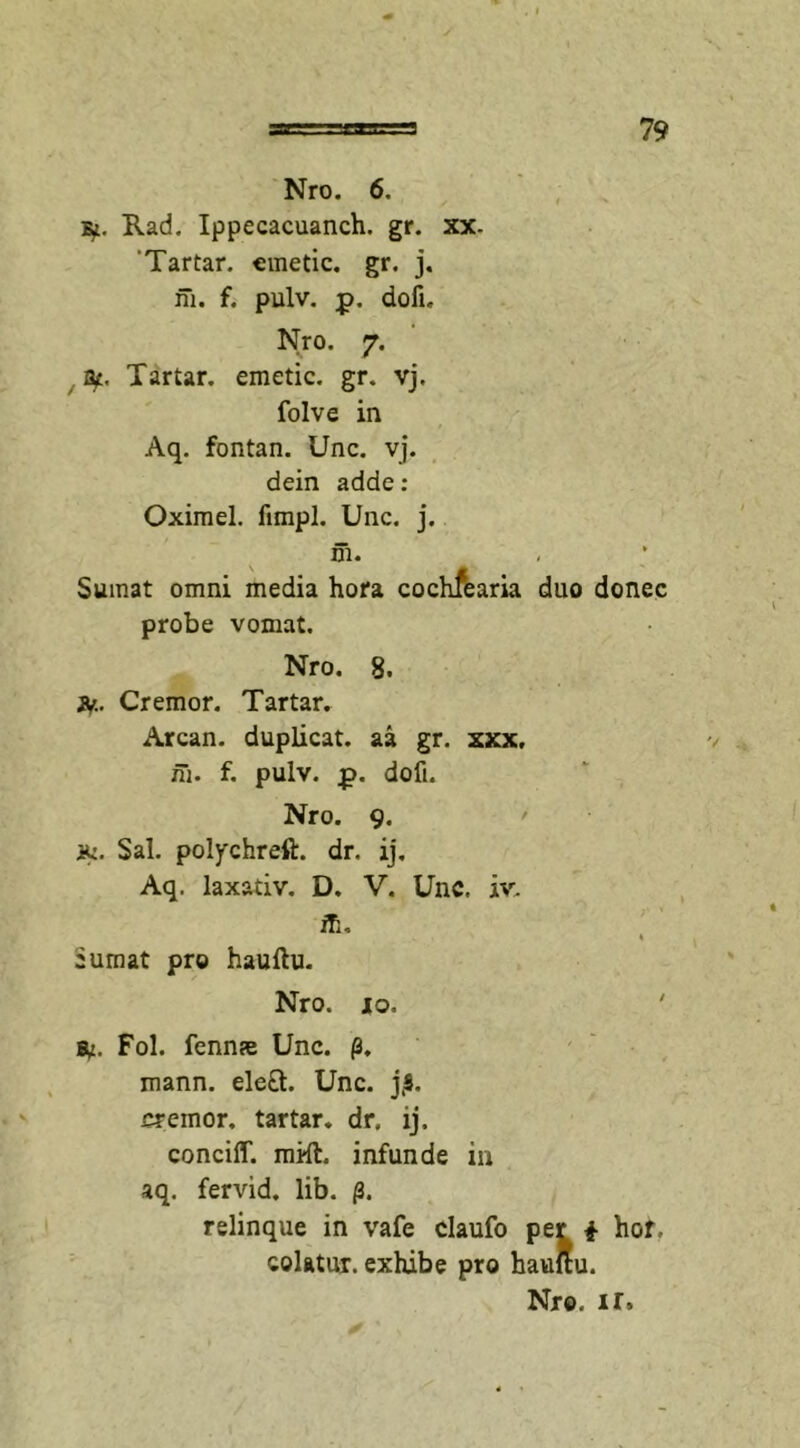 Nro. 6. Rad. Ippecacuanch. gr. xx- 'Tartar. emetic. gr. j. ni. f. pulv. p. dofi. Nro. 7. fy, Tartar. emetic. gr. vj. folve in Aq. fontan. Unc. vj. dein adde : Oximel. fimpl. Unc. j. ni. Sumat omni media hora cochfearia duo donec probe vomat. Nro. 8. jv. Cremor. Tartar. Arcan. duplicat, aa gr. xxx, in. f. pulv. £. doli. Nro. 9. iu. Sal. polychreft. dr. ij. Aq. laxativ. D. V. Unc. iv. ifi, * cumat pro hauftu. Nro. io. ' fy. Fol. fennre Unc. p. mann. ele£t. Unc. jjS. cremor, tartar. dr. ij. conciff. mift. infunde in aq. fervid. lib. /3. relinque in vafe claufo per i hof. colatur, exhibe pro haultu. Nro. ir»