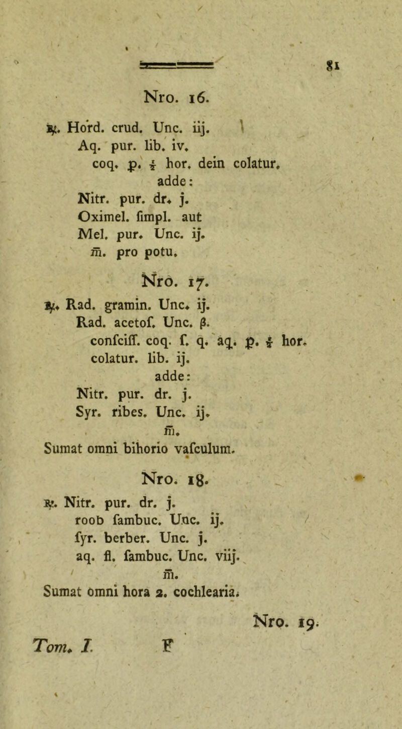 \ / o / / Nro. 16. ty. Hord. crud. Unc. iij. Aq. pur. lib. iv. coq. p. i hor, dein colatur, adde: Nitr. pur. dr. j. Oximel. fimpl. aut Mei. pur. Unc. ij. in. pro potu. Nro. 17. ty. Pvad. gramin. Unc. ij. Rad. acetof. Unc. f5. confciff. coq. f. q. aq,. £. i hor. colatur, lib. ij. adde: Nitr. pur. dr. j. Syr. ribes. Unc. ij. ffi. Sumat omni bihorio vafculum. Nro. 18. i^. Nitr. pur. dr. j. roob fambuc. Unc. ij. fyr. berber. Unc. j. aq. fl. fambuc. Unc. viij. m. Sumat omni hora 2. cochlearia* Nro. 19. Tom. I. F