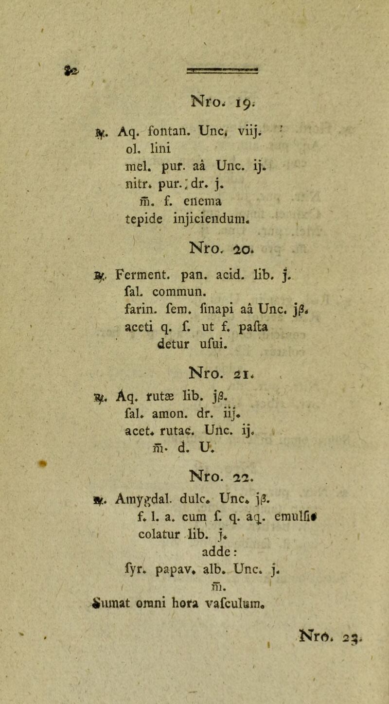 Sfre- Nro; 19. #• Aq. fontan. Unc* viij. ol. lini mei. pur. aa Unc. ij. nitr. pur.;dr. j. m. f. eilema tepide injiciendum. Nro. &lt;20. ar. Ferment. pan. acid. lib. j. fal. commun. farin. fem. fmapi aa Unc. jp. aceti q. f. ut f. pafta detur ufui. Nro. 21* ty. Aq. rutae lib. j(3. fal. amon. dr. iij. acet, rutae. Unc. ij. fu* d. U. Nro. 22. 9f.. Amygdal. dulc. Unc. jp. f. 1. a. cum f. q. aq. cmulfi# colatur lib. j. adde: fyr. papav. alb. Unc. j. fu. Sumat orani hora vafculwn. Nro. 23