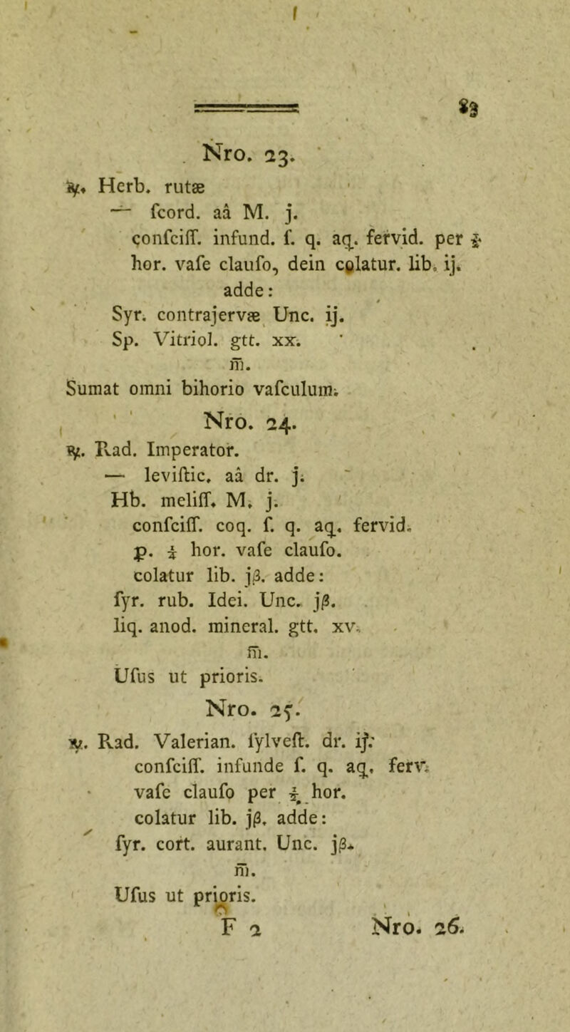 I ' : 83 Nro. 23. iy. Herb. rutae fcord. aa M. j. confcilf. infund. f. q. aq. fervid. per $ hor. vafe claufo, dein cplatur. lib, ij. adde: Syr. contrajervae Unc. ij. Sp. Vitriol. gtt. xx. m. Sumat omni bihorio vafculuim Nro. 24. fy. Rad. Imperator. — leviftic, aa dr. j. Hb. mcliff, M. j. confcilf. coq. f. q. aq. fervid. j&gt;. i hor. vafe claufo. colatur lib. j(3. adde: fyr. rub. Idei. Unc. j/3. liq. anod. mineral. gtt. xv„ m. Ufus ut prioris. Nro. 2y. n. Pvad. Valerian. lylveft. dr. ij; confcilf. infunde f. q. aq, ferr. vafe claufo per \ hor. colatur lib. jf3. adde: fyr. cort. aurant, Unc. jp* m. Ufus ut prioris.
