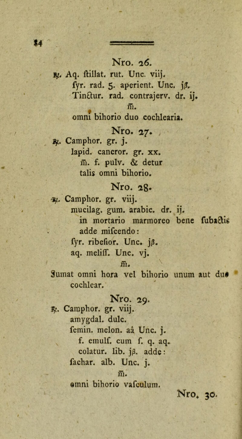 iy. Aq. ftillat. rut. Unc. viij. fyr. rad. 5. aperient. Unc. j£. Tin&amp;ur. rad. contrajerv. dr. ij. t ni. omni bihorio duo cochlearia. Nro. 27. Camphor. gr. j. lapid. cancror. gr. xx. m. f. pulv. &amp; detur talis omni bihorio. Nro. 28« Camphor. gr. viij. mucilag. gum. arabic. dr. ij. in mortario marmoreo bene fuba&amp;ig adde mifcendo: fyr. ribefior. Unc. j/3. aq. meliff. Unc. vj. m. Sumat omni hora vel bihorio unum aut dui cochlear. Nro. 29. fy. Camphor. gr. viij. amygdal. dulc. femin. melon. aa Unc. j. f. emulf. cum f. q. aq. colatur, lib. j(3. adde: fachar. alb. Unc. j. ni. ®mni bihorio vafculum.