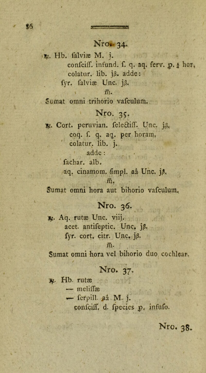 Nro*. 34. ty. Hb. falvice M. j. confcilT. infund. f. q. aq. fcrv. £. i hor, colatur, lib. j(3* adde: fyr. falvise Unc. j(3. \ m. Sumat omni trihorio vafculum. Nro. 3f. iy. Cort. peruvian. fele&amp;ilT. Unc. }3. coq. f. q. aq. per horam, colatur, lib. j. adde : fachar. alb. aq. cinamom. fimpl. aa Unc. jjS, m. Sumat omni hora aut bihorio vafculum. Nro. 36. iy. Aq. rutas Unc. viij. acet, antifeptic. Unc. j£. fyr. cort. citr. Unc, j(3. m. Sumat omni hora vel bihorio duo cochlear. / ' Nro. 37. jy. Hb. rutas •— meli fise »— fer pili, jlcl M- j. confcilT, d. fpecies £&gt;. infufo. Nro, 38