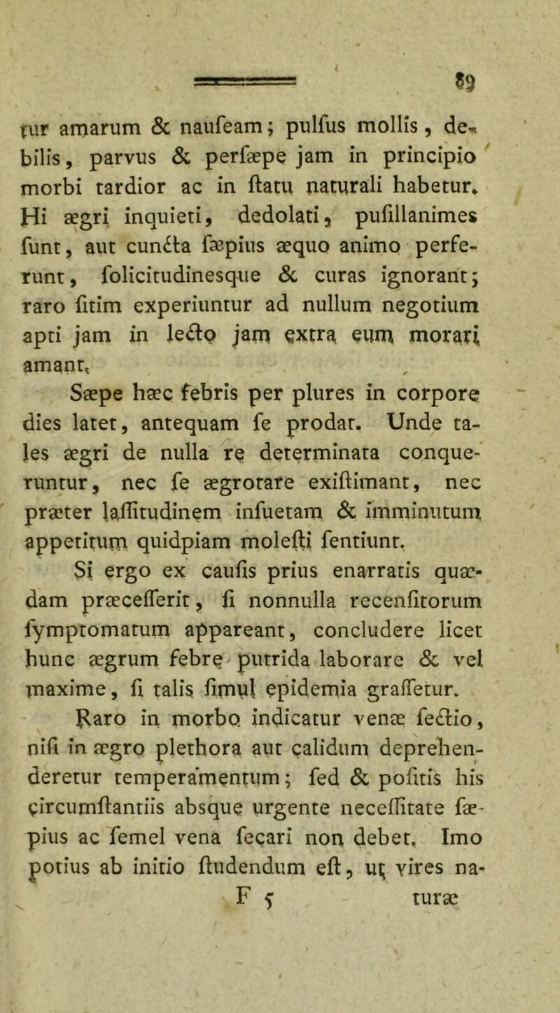tur amarum &amp; naufeam; pulfus mollis, de* bilis, parvus &amp; perfaepe jam in principio morbi tardior ac in flatu naturali habetur. Hi aegri inquieti, dedolati, pufillanimes funt, aut cun£ta faspius aequo animo perfe- runt, folicitudinesque &amp; curas ignorant; raro fitim experiuntur ad nullum negotium apti jam in le&lt;So jam extra eum morari amant, Saepe haec febris per plures in corpore dies latet, antequam fe prodat. Unde ta- les aegri de nulla re determinata conque- runtur, nec fe aegrotare exiftimant, nec praeter laflitudinem infuetam &amp; imminutum appetitum quidpiam molefti fentiunt. Si ergo ex caufis prius enarratis quae- dam praecedent, fi nonnulla recenfitorum fymptomatum appareant, concludere licet hunc aegrum febre putrida laborare &amp; vel maxime, fi talis fimul epidernia graftetur. Raro in morbo indicatur venae fe&amp;io, nifi in aegro plethora aut calidum deprehen- deretur temperamentum; fed &amp; pofitis his circumflandis absque urgente neccflitate fae- pius ac femel vena fecari non debet. Imo potius ab initio Audendum eft, ui; yires na- F f turse