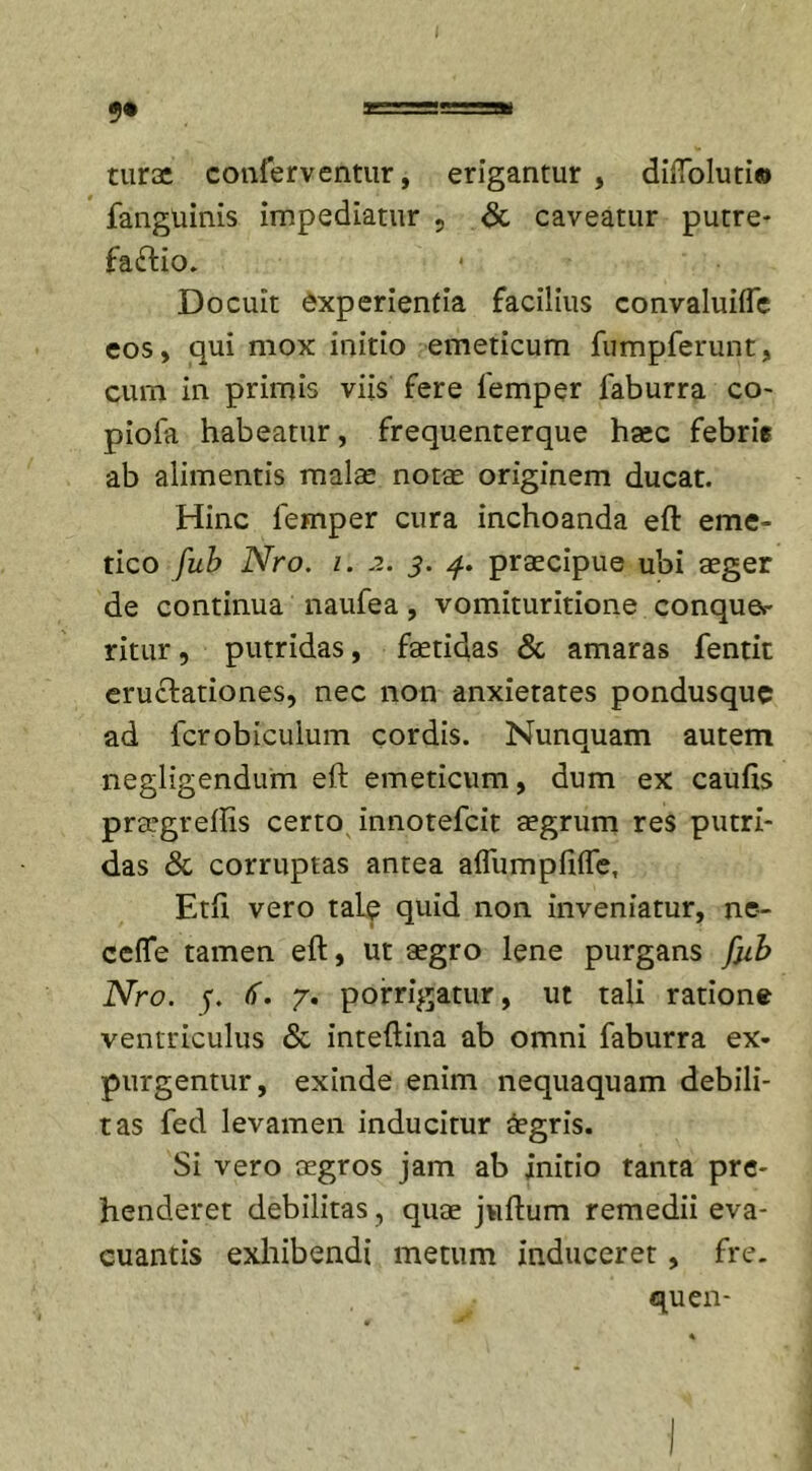 tura; conferventur, erigantur , dilTolutio fanguinis impediatur , &amp; caveatur putre- facio. Docuit experientia facilius convaluilfe eos, qui mox initio emeticum fumpferunt, cum in primis viis fere femper faburra co- piofa habeatur, frequenterque haec febris ab alimentis malae notae originem ducat. Hinc femper cura inchoanda eft eme- tico fub Nro. i. .2. 3. 4. praecipue ubi aeger de continua naufea, vomituritione conque- ritur , putridas, faetidas &amp; amaras fentit eructationes, nec non anxietates pondusque ad fcrobiculum cordis. Nunquam autem negligendum eft emeticum, dum ex caufis praegreftis certo innotefcit aegrum res putri- das &amp; corruptas antea affiimpfilTe, Etfi vero tale quid non inveniatur, ne~ ceffe tamen eft, ut aegro lene purgans fjib Nro. y. &lt;f. 7. porrigatur, ut tali ratione ventriculus &amp; inteftina ab omni faburra ex- purgentur, exinde enim nequaquam debili- tas fed levamen inducitur aegris. Si vero aegros jam ab initio tanta pre- henderet debilitas, quae jviftum remedii eva- cuantis exhibendi metum induceret, fre. quen-