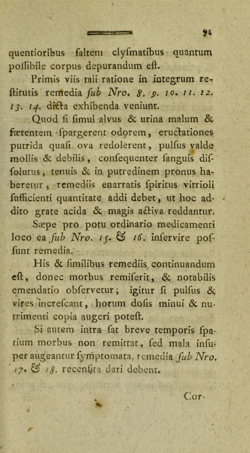 quentioribus faltem clyfmatibus quantum pollibile corpus depurandum eft. Primis viis tali ratione in integrum re-. ftirutis remedia fub Nro. S. S&gt;- io. //. 12. 13, 14. di£ba exhibenda veniunt. Quod ii fimul alvus &amp; urina malum &amp; foetentem fpargerent odorem, eructationes putrida quafi ova redolerent, pulfus valde mollis &amp; debilis , confequenter languis dif- folutus, tenuis &amp; in putredinem pronus ha- beretur , remediis enarratis fpiritus vitrioli fufl&amp;cienti quantitate addi debet, ut hoc ad- • dito grate acida &amp; magis a£tiva reddantur. Saepe pro potu ordinario medicamenti loco ea fub Nro. /j. &amp; 16, inlervire pof- funt remedia. His &amp; iimilibus remediis continuandum eft, donec morbus remiferit, &amp; notabilis emendatio obfervetur; igitur ft pulfus &amp; vires increfcant, horum dolis minui &amp; nu- trimenti copia augeri poteft. Si autem intra fat breve temporis fpa- tium morbus non remittat, fed mala infur per augeantur fymptomata, remedia fub Nro. '17. &amp; 1$. recenfira dari debent. Cor-