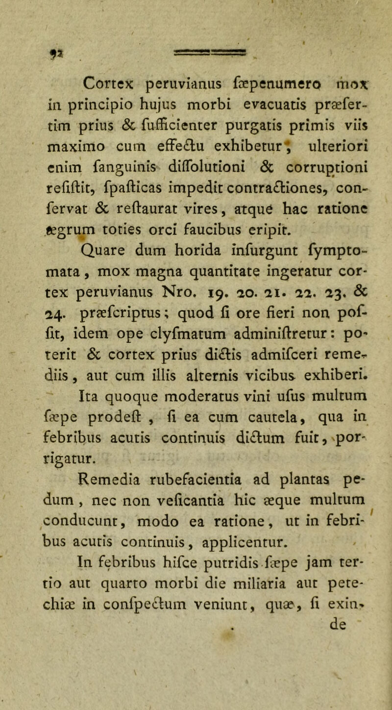 Cortex perimimus faepenumero mox in principio hujus morbi evacuans praefer- tim prius &amp; fufHcienter purgatis primis viis maximo cum effectu exhibetur ulteriori enim fanguinis diffolutioni &amp; corruptioni refiftit, fpafticas impedit contrafliones, con- fervat &amp; reftaurat vires, atque hac ratione aegrum toties orci faucibus eripit. Quare dum horida infurgunt fympto- mata, mox magna quantitate ingeratur cor- tex peruvianus Nro. 19. 20. 11. 22. 23. &amp; 24. praefcriptus; quod fi ore fieri non pof- fit, idem ope clyfmatum adminiftretur: po- terit &amp; cortex prius di&amp;is admifceri reme^ diis, aut cum illis alternis vicibus exhiberi. Ita quoque moderatus vini ufus multum faepe prodefi: , fi ea cum cautela, qua in febribus acutis continuis diftum fuit, por- rigatur. Remedia rubefacientia ad plantas pe- dum , nec non veficantia hic aeque multum conducunt, modo ea ratione, ut in febri- bus acutis continuis, applicentur. In febribus hifce putridis faepe jam ter- tio aut quarto morbi die miliaria aut pete- chiae in confpectum veniunt, quae, fi exin- de