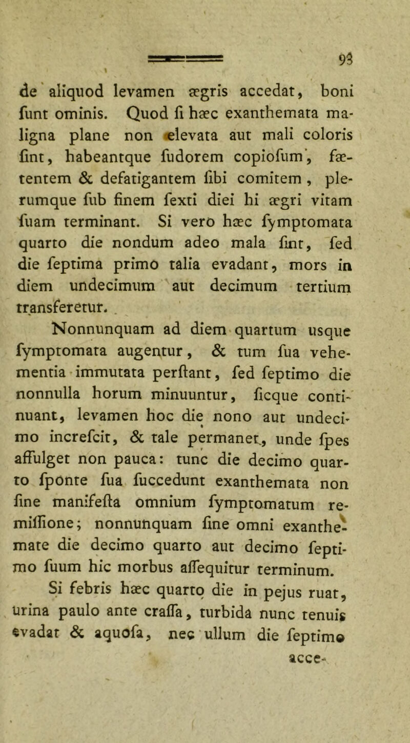 I de aliquod levamen aegris accedat, boni funt ominis. Quod fi haec exanthemata ma- ligna plane non «levata aut mali coloris fint, habeantque fudorem copiofum, fae- tentem &amp; defatigantem fibi comitem , ple- rumque fub finem fexti diei hi aegri vitam luam terminant. Si vero haec fymptomata quarto die nondum adeo mala fint, fed die leptima primo talia evadant, mors in diem undecimum aut decimum tertium transferetur. Nonnunquam ad diem quartum usque fymptomata augentur, &amp; tum fua vehe- mentia immutata perflant, fed feptimo die nonnulla horum minuuntur, ficque conti- nuant, levamen hoc die nono aut undeci- mo increfcit, &amp; tale permanet., unde fpes affulget non pauca: tunc die decimo quar- to fponte fua fuccedunt exanthemata non fine manifefta omnium fymptomatum re- miflione; nonnunquam fine omni exanthe- mate die decimo quarto aut decimo fepti- mo fuum hic morbus affequitur terminum. Si febris haec quarto die in pejus ruat, Urina paulo ante crafla, turbida nunc tenuis evadat &amp; aquofa, nec ullum die feptimo acce-