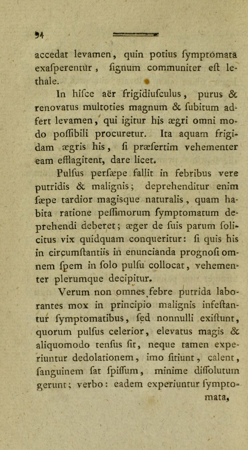$4 accedat levamen, quin potius fymptomata exafperentilr , fignum communiter eft le- thale. * In hifce aer frigidiufculus, purus &amp; renovatus multoties magnum &amp; fubitum ad- fert levamen, qui igitur his aegri omni mo- do poflibili procuretur. Ita aquam frigi* dam aegris his, fi praefertim vehementer eam efflagitent, dare licet* Pulfus perfaepe fallit in febribus vere putridis &amp; malignis; deprehenditur enim faepe tardior magisque naturalis , quam ha- bita ratione peffimorum fymptomatum de- prehendi deberet; aeger de fuis parum foli* citus vix quidquam conqueritur: fi quis his in eircumftantiis iri enuncianda prognofi om- nem fpem in folo pulfu collocat, vehemeiv ter plerumque decipitur. Verum non omnes febre putrida labo- rantes mox in principio malignis infeftan- tur fymptomatibus, fed nonnulli exiftunt, quorum pulfus celerior, elevatus magis Sc aliquomodo tenfus fit, neque tamen expe- riuntur dedolationem, imo fitiunt, calent, fanguinem fat fpilfum, minime diflolutum gerunt; verbo: eadem experiuntur fympto- mata,