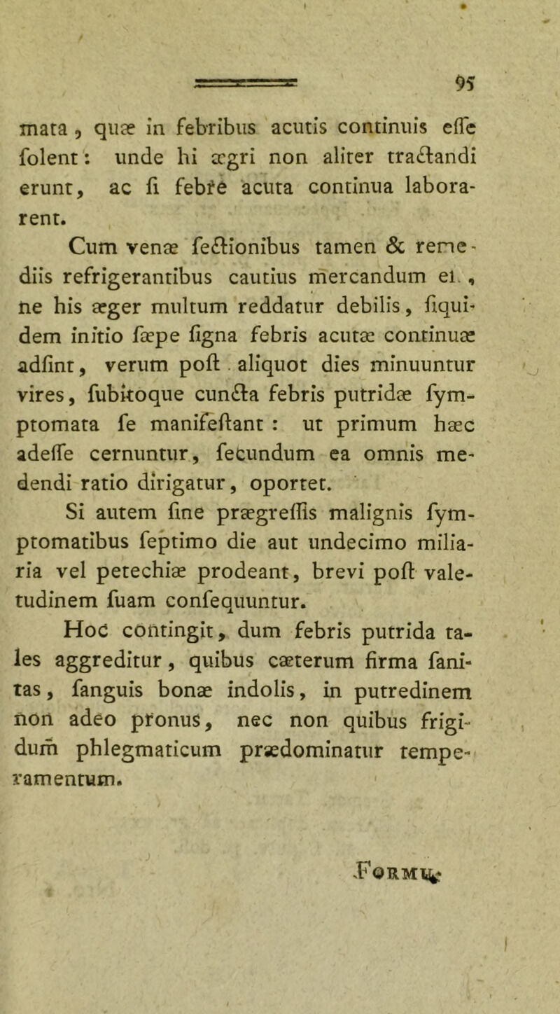 mata , qua? in febribus acutis continuis efle folent: unde hi aegri non aliter tra£landi erunt, ac fi febre acuta continua labora- rent. Cum venae fe&amp;ionibus tamen &amp; reme- diis refrigerantibus cautius mercandum ei , ne his arger multum reddatur debilis, fiqui- dem initio faepe (igna febris acutae continuae adfinr, verum poft aliquot dies minuuntur vires, fubkoque cunela febris putridae fym- ptomata fe manifeftant : ut primum haec adelTe cernuntur, fecundum ea omnis me- dendi ratio dirigatur, oportet. Si autem fine praegreflis malignis fym- ptomatibus feptimo die aut undecimo milia- ria vel petechiae prodeant, brevi poft vale- tudinem fuam confequuntur. Hod contingit, dum febris putrida ta- les aggreditur, quibus caeterum firma fani- tas, fanguis bonae indolis, in putredinem non adeo pronus, nec non quibus frigi- dum phlegmaticum prsedominatur tempe- ramentum. .Form%