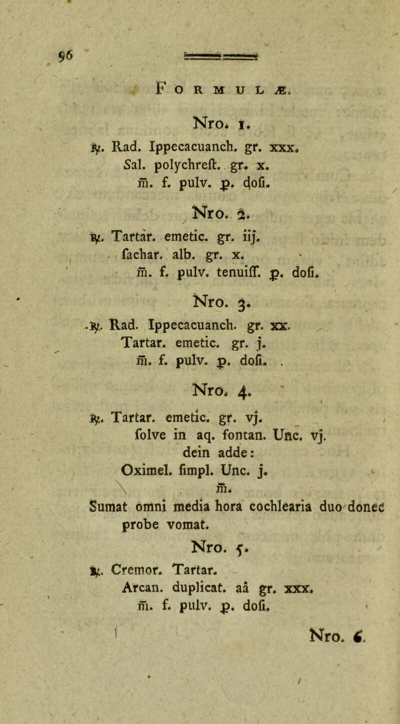 F o R M U L M. Nro* i. if. Rad. Ippecacuanch. gr. xxx. Sal. polychreft. gr* x. m. f. pulv. p. dofi. Nro. % ry. Tartar. emetic. gr. iij. fachar. alb. gr. x. m. f. pulv. tenuiff. p. dofi. Nro. 3. •iy. Rad. Ippecacuanch. gr. xx. Tartar. emetic. gr. j. m. f. pulv. p. dofi. . Nro. 4. Sf,. Tartar. emetic. gr. vj. folve in aq. fontan. Unc. vj. dein adde: Oximel. fimpl. Unc. j. \ m. Sumat omni media hora cochlearia duo donec probe vomat. Nro. f. ly. Cremor. Tartar. Arcan. duplicat, aa gr. xxx. m. f. pulv. p. dofi.