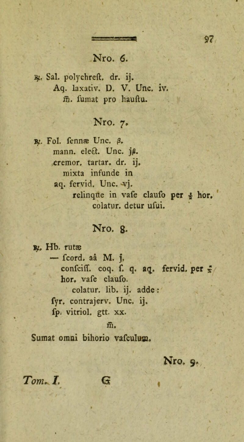 9? Nro. 6. ty, Sal. polychreft. dr. ij. Aq. laxativ. D. V. Unc. iv. m. fumat pro hauftu. i ' - Nro. 7. ly. Fol. fenn* Unc. /3. mann. ele£t. Unc. j|8. xremor, tartar. dr. ij. mixta infunde in aq. fervid. Unc. -vj. relinque in vafe claufo per £ hor, colatur, detur ufui. Nro. 8- iy, Hb. rutas — fcord. aa M. i, confciff. coq. f. q, aq. fervid. per £ hor. vafe claufo. colatur, lib. ij. adde : fyr. contrajerv. Unc. ij. fp. vitriol. gtt. xx. m. Sumat omai bihorio vafculum. 1 Nro. 9. G Toni^ L «