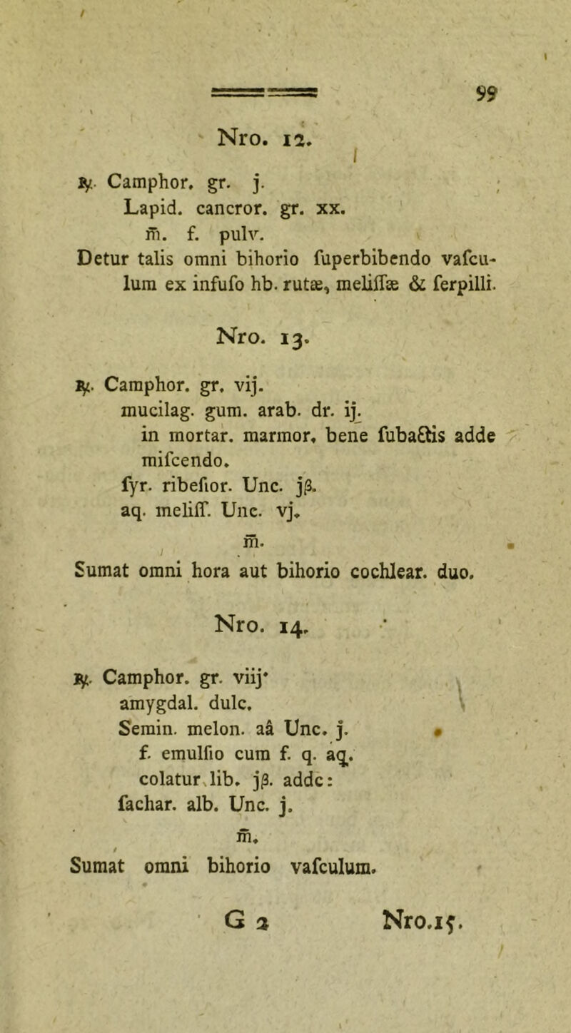 / Nro. 12. fy Camphor. gr. j. Lapid. cancror. gr. xx. fn. f. pulv. Detur talis omni bihorio fuperbibendo vafcu- lum ex infufo hb. ruta^ meliflEe &amp; ferpilli. Nro. 13. fy. Camphor. gr. vij. mucilag. gum. arab. dr. ij. in mortar. marmor, bene fuba&amp;is adde mifcendo. fyr. ribefior. Unc. jp. aq. melilT. Unc. vj. Sumat omni hora aut bihorio cochlear, duo. Nro. 14. Camphor. gr. viij* amygdal. dulc. Semin. melon. aa Unc. j. f. emulfio cum f. q. aq. colatur lib. j/3. adde: fachar. alb. Unc. j. Sumat omni bihorio vafculum.