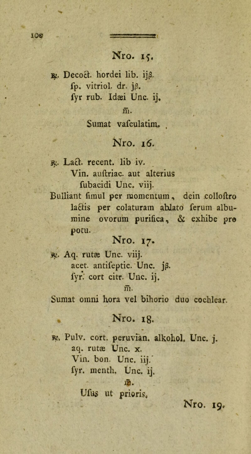 Nro. if, Decoct. hordei lib. ij0. fp. vitriol. dr. j|3. fyr rub- Idasi Unc. ij. ni. Sumat vafculatim, Nro. 16. jy. Lact recent. lib iv. Vin. auftriac. aut alterius fubacidi Unc. viij. Bulliant fnnul per momentum, dein collollro lattis per colaturam ahlato ferum albu- mine ovorum purifica, &amp; exhibe pre potu. Nro. 17. iy. Aq. rutae Unc. viij. acet, antifeptic. Unc. j|3. fyr.' cort citr. Unc. ij. ni. Sumat omni hora vel bihorio duo cochlear. Nro. ig. ty. Pulv. cort. peruvian. alkohol. Unc. j. aq. rutae Unc. x. Vin. bon. Unc. iij. fyr. menth. Unc. ij. m. Ufus ut prioris.
