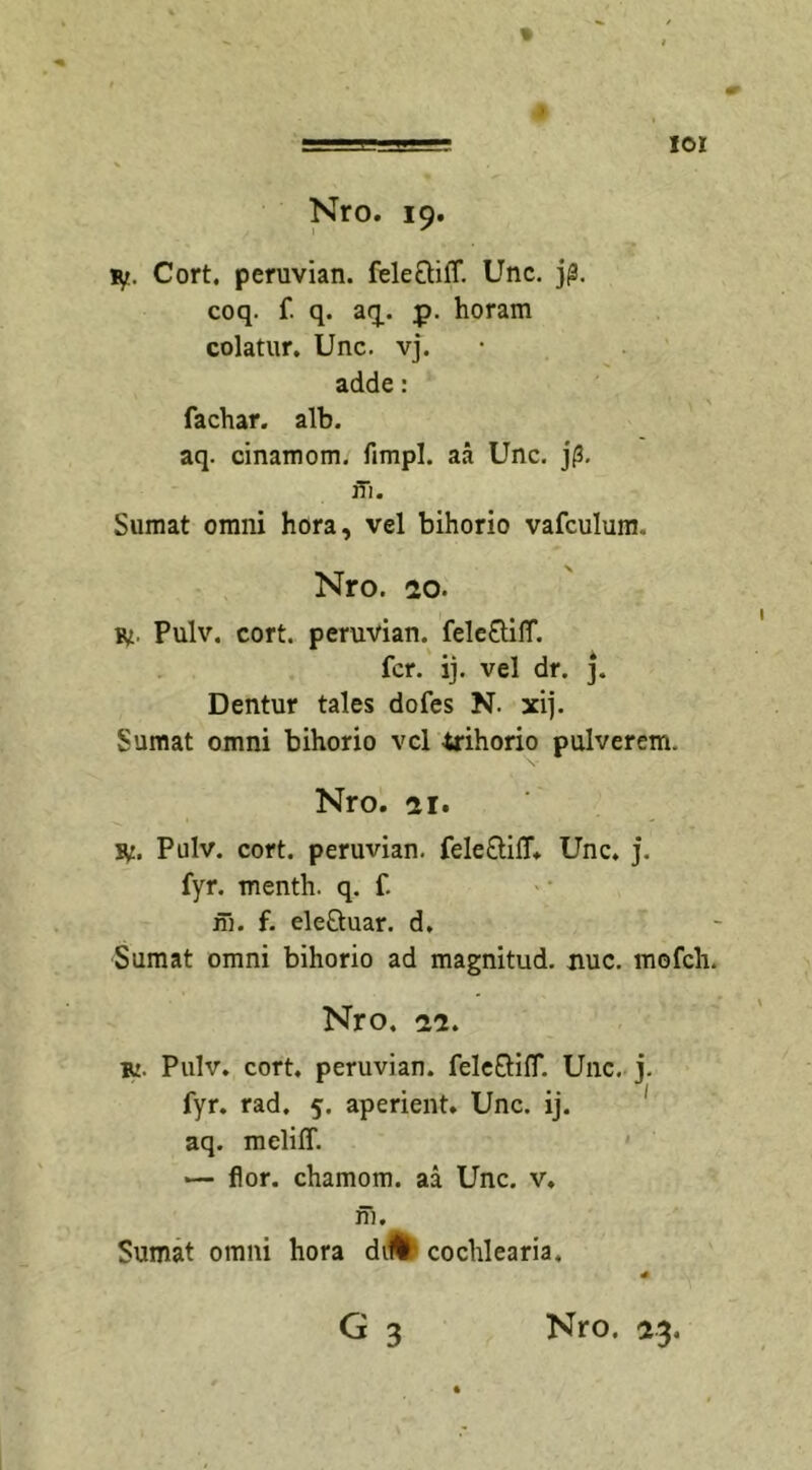% , Nro. 19. iyt. Cort. peruvian. fele&amp;ifT. Unc. j£. coq. f. q. aq. p. horam colatur. Unc. vj. adde: fachar. alb. aq. cinamom. fimpl. aa Unc. jf3. ffi. Sumat omni hora, vel bihorio vafculum. Nro. 20. r. Pulv. cort. peruvian. feleOdlT. fer. ij. vel dr. j. Dentur tales dofes N. xij. Sumat omni bihorio vel trihorio pulverem. Nro. 2 r. r. Pulv. cort. peruvian. fele&amp;ifl. Unc. j. fyr. menth. q. f. m. f. eleQuar. d. Sumat omni bihorio ad magnitud. nue. mofch. Nro. -22. r. Pulv. cort. peruvian. fele&amp;ifT. Unc. j. fyr. rad. 5. aperient. Unc. ij. aq. meliff. *— flor, chamom. aa Unc. v. m. Sumat omni hora diU' cochlearia.