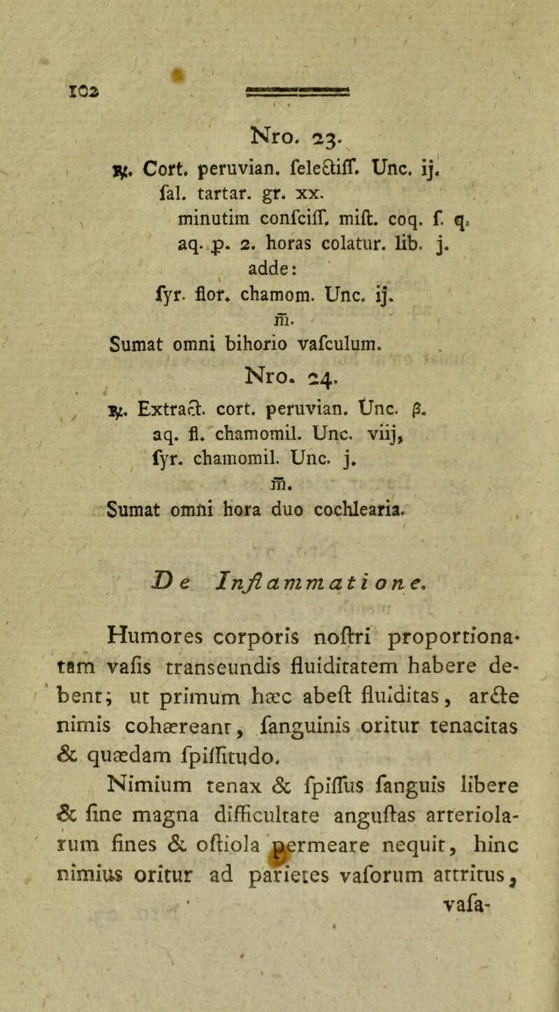 Nro. 23. I^t. Cort. peruvian. fele&amp;ifT. Unc. ij. fal. tartar. gr. xx. minutim confcilT. miit. coq. f. q. aq. p. 2. horas colatur, lib. j. adde: fyr. flor, chamom. Unc. ij. in. Sumat omni bihorio vafculum. Nro. 24. ■y.. Extracl. cort. peruvian. Unc. p. aq. fl. chamomil. Unc. viij, fyr. chamomil. Unc. j. m. Sumat omni hora duo cochlearia. De Inflammati o ne. Humores corporis noftri proportfona- tam vafis transeundis fluidiratem habere de- bent; ut primum htec abeft fluiditas, ar&amp;e nimis cohsereanr, fanguinis oritur tenacitas &amp; qutedam fpiffitudo. Nimium tenax &amp; fpiffus fanguis libere &amp; fine magna difficultate anguftas arteriola- rum fines &amp; oftiola permeare nequit, hinc nimius oritur ad parietes vaforum attritus, vafa-