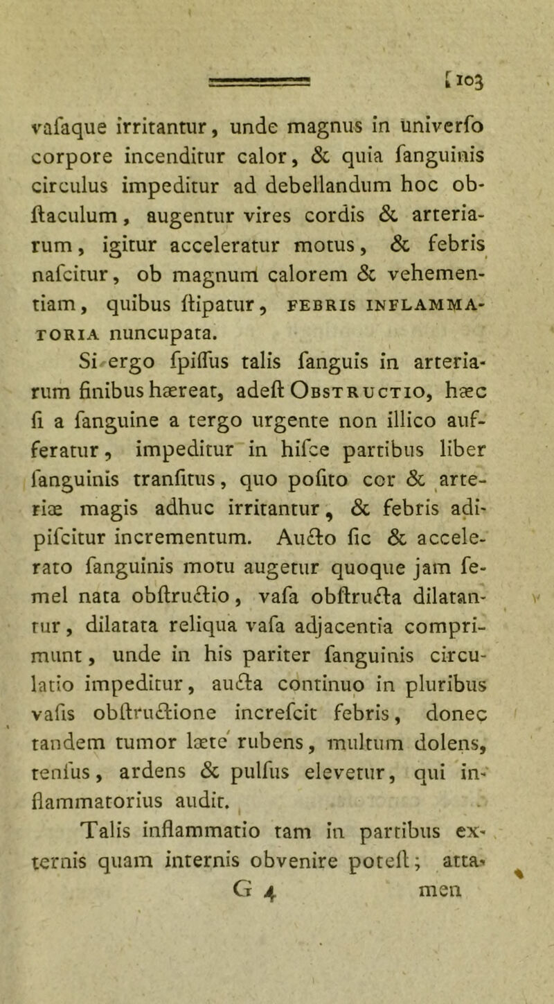 corpore incenditur calor, &amp; quia fanguinis circulus impeditur ad debellandum hoc ob- ftaculum, augentur vires cordis &amp; arteria- rum , igitur acceleratur motus, &amp; febris nafcitur, ob magnum calorem &amp; vehemen- tiam, quibus ftipatur, febris inflamma- toria nuncupata. Si ergo fpifliis talis fanguis in arteria- rum finibus haereat, adeft Obstructio, heec fi a fanguine a tergo urgente non illico auf- feratur, impeditur in hifce partibus liber languinis tranfitus, quo pofito cor &amp; arte- riae magis adhuc irritantur, &amp; febris adi- pifcitur incrementum. Aufto fic &amp; accele- rato fanguinis motu augetur quoque jam fe- mel nata obftru&amp;io, vafa obftruTa dilatan- tur , dilatata reliqua vafa adjacentia compri- munt , unde in his pariter fanguinis circu- latio impeditur, au&amp;a continuo in pluribus vafis obftructione increfcit febris, donec tandem tumor laete rubens, multum dolens, tenfus, ardens &amp; pulfus elevetur, qui in- flammatorius audit. Talis inflammatio tam in partibus ex- ternis quam internis obvenire poteil; atta- Cf 4 men