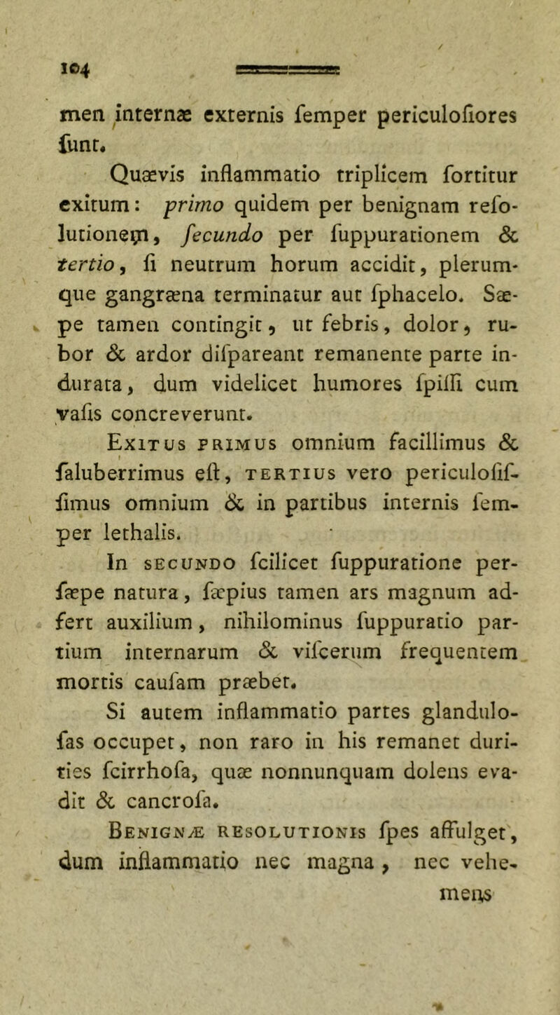 I&amp;4 mea internas externis femper periculofiores funr. Quaevis inflammatio triplicem fortitur exitum: primo quidem per benignam refo- lutionepl, fecundo per fuppurationem &amp; tertio, ii neutrum horum accidit, plerum- que gangraena terminatur aut fphacelo. Sae- pe tamen contingit 9 ut febris , dolor 9 ru- bor &amp; ardor difpareant remanente parte in- durata , dum videlicet humores fpifli cum yafls concreverunt. Exitus primus omnium facillimus &amp; faluberrimus efl, tertius vero periculoflf- fimus omnium &amp; in partibus internis fem- per lethalis. In secundo fcilicet fuppuratione per- faepe natura, facpius tamen ars magnum ad- fert auxilium , nihilominus fuppuratio par- tium internarum &amp; vifcerum frequentem mortis caufam praebet. Si autem inflammatio partes glandulo- fas occupet, non raro in his remanet duri- ties fcirrhofa, quae nonnunquam dolens eva- dit &amp; cancrofa. Benign/E resolutionis fpes affulget, dum inflammatio nec magna , nec vehe- mens