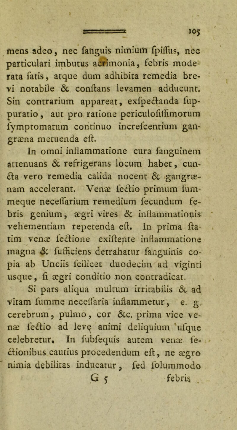 gg= s a=a 105 mens adeo, nec fanguis nimium fpiflus, nec particulari imbutus acrimonia, febris mode- rata fatis, atque dum adhibita remedia bre- vi notabile &amp; conflans levamen adducunt. Sin contrarium appareat, exlpe£tanda fup- puratio, aut pro ratione periculoftflimorum fympromatum continuo increfcentium gan- graena metuenda eft. In omni inflammatione cura fanguinem attenuans &amp; refrigerans locum habet, cun- ela vero remedia calida nocent &amp; gangrae- nam accelerant. Venae fedlio primum 1'um- meque neceflarium remedium fecundum fe- bris genium, aegri vires &amp; inflammationis vehementiam repetenda eft. In prima fta tim venae lectione exiftente inflammatione magna &amp; fufliciens detrahatur fanguinis co- pia ab Unciis fcilicet duodecim ad viginti usque, fi aegri conditio non contradicat. Si pars aliqua multum irritabilis &amp; ad vitam fumme necelfaria inflammetur, e. g. cerebrum, pulmo, cor &amp;c. prima vice ve- nae fe£tio ad lev^ animi deliquium ufque celebretur. In lubfequis autem venae fe« clionibus cautius procedendum eft, ne tegro nimia debilitas inducatur , fed folummodo
