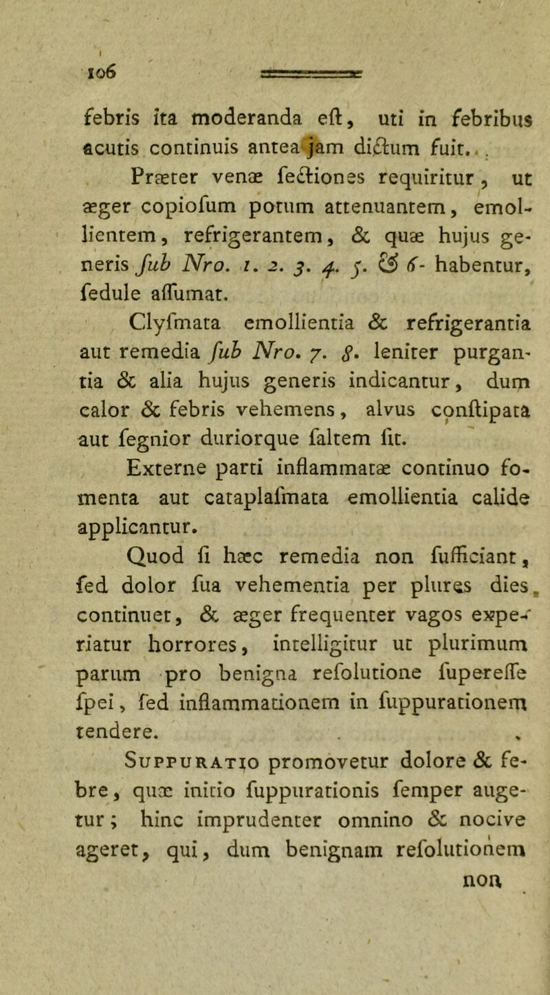 lo6 rr. ■ =e febris ita moderanda eft, uti in febribus acutis continuis anteaqam diftum fuit.. . Praeter venae fe&amp;iones requiritur , ut aeger copiofum potum attenuantem, emol- lientem, refrigerantem, &amp; quae hujus ge- neris Jub Nro. i. 2. 5. j”. CS&gt; if- habentur, fedule aflumat. Clyfmata emollientia &amp; refrigerantia aut remedia fub Nro. 7. &lt;?. leniter purgan- tia &amp; alia hujus generis indicantur, dum calor &amp; febris vehemens, alvus cpnftipata aut fegnior duriorque faltem fit. Externe parti inflammatae continuo fo- menta aut cataplafmata emollientia calide applicantur. Quod li haec remedia non fufficiant, fed dolor fua vehementia per plures dies„ continuet, &amp; aeger frequenter vagos expe- riatur horrores, intelligitur ut plurimum parum pro benigna refolutione fuperefle fpei, fed inflammationem in fuppurationem tendere. Suppuratio promovetur dolore &amp; fe- bre , quae initio fuppurationis femper auge- tur ; hinc imprudenter omnino &amp; nocive ageret, qui, dum benignam refolutionem non