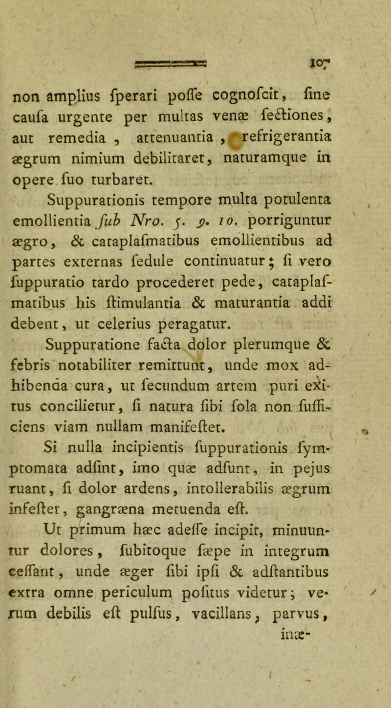 J07 non amplius fperari pofle cognofcit, fine caufa urgente per multas vente fe&amp;iones, aut remedia , attenuantia , refrigerantia aegrum nimium debilitaret, naturamque in opere fuo turbaret. Suppurationis tempore multa potulenta emollientia Jub Nro. f. $. io. porriguntur aegro, &amp; cataplafmatibus emollientibus ad partes externas fedule continuatur ♦ fi vero fuppuratio tardo procederet pede, cataplaf- matibus his ftimulantia &amp; maturantia addi debent, ut celerius peragatur. Suppuratione fadfca dolor plerumque &amp; febris notabiliter remittunt, unde mox ad- hibenda cura, ut fecundum artem puri edi- tus concilietur, fi natura libi fola non fuffi- ciens viam nullam manifeftet. n Si nulla incipientis fuppurationis fym- ptomata adfint, imo quae adfunt, in pejus ruant, fi dolor ardens, intollerabilis aegrum infeftet, gangraena metuenda efi. Ut primum haec adelfe incipit, minuun- tur dolores, fubitoque faepe in integrum celfant, unde aeger Ubi ipfi &amp; adftantibus extra omne periculum politus videtur; ve- ' rum debilis efi pulfus, vacillans, parvus, inae-