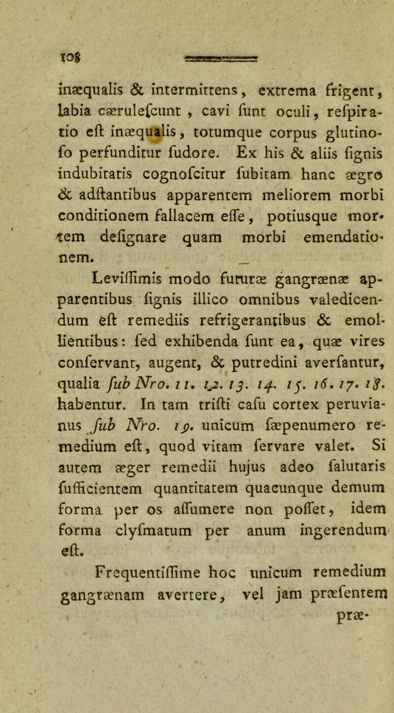 inaequalis &amp; intermittens, extrema frigent, labia caerulefcunt , cavi funt oculi, refpira- tio eft inaequalis, totumque corpus glutino- fo perfunditur fudore. Ex his &amp; aliis fignis indubitatis cognofcitur fubitam hanc aegro &amp; aditantibus apparentem meliorem morbi conditionem fallacem elfe, potiusque mor* tem delignare quam morbi emendatio* nem. __ Levillimis modo futurae gangraenae ap- parentibus fignis illico omnibus valedicen- dum eft remediis refrigerantibus &amp; emol- lientibus: fed exhibenda funt ea, quae vires confervant, augent, &amp; putredini averfantur, qualia fub Nro. ii. ij. 13. 14. 15. 16. /7. i$- habentur. In tam trifti cafu cortex peruvia- nus fub Nro. /$. unicum faepenumero re- medium eft, quod vitam fervare valet. Si autem aeger remedii hujus adeo falutaris fufficientem quantitatem quacunque demum forma per os aflumere non portet, idem forma clyfmatum per anum ingerendum eft. Frequentiflime hoc unicum remedium gangraenam avertere, vel jam prcefentem prae*