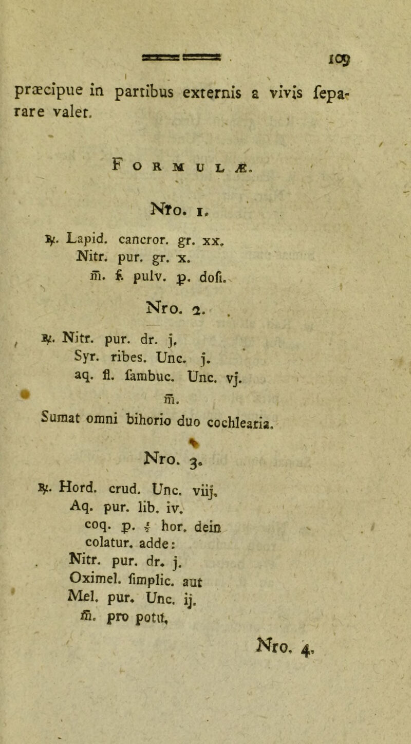 praecipue ia partibus externis a vivis fepa- rare valet. b O R M U L M. N?0. I, ty- Lapid. cancror. gr. xx. Nitr. pur. gr. x. ffi* £ pulv. p. dofi. Nro. 2. , , Nitr. pur. dr. j, Syr. ribes. Une. j. aq. fi. fambuc. Unc. vj. m. Sumat omni bihono duo cochlearia. % Nro. 3. ty. Hord. crud. Unc. viij. Aq. pur. lib. iv. coq. p. ‘ hor. dein colatur, adde: Nitr. pur. dr. j. Oximel. fimplic. aut Mei. pur. Unc. ij. fn, pro potit.