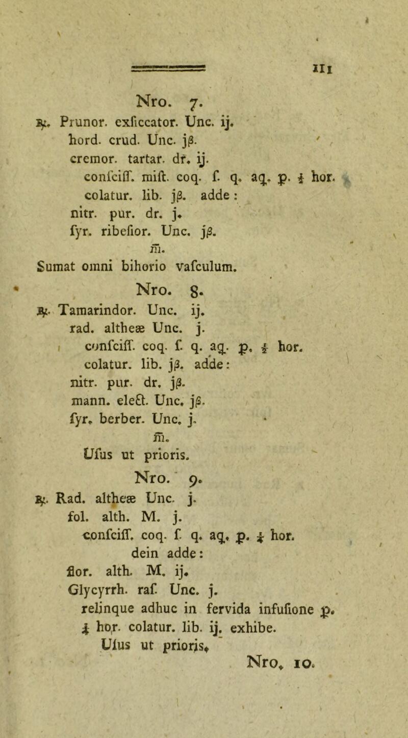 III Nro. 7. Prunor. exficcator. Unc. ij. hord. crud. Unc. j(3. cremor, tartar. dr. ij. conlciflf. mift. coq. f. q. aq. p. i hor. colatur, lib. jp. adde : nitr. pur. dr. j. fyr. ribefior. Unc. j/3. ni. Sumat omni bihorio vafculum. Nro. 8* fy- Tamarindor. Unc. ij. rad. althese Unc. j. confciff. coq. f. q. aq. j&gt;, * hor. colatur, lib. j(3. adde: nitr. pur. dr. jp. mann. ele£t. Unc. j(3. fyr. berber. Unc. j. fh. Ufus ut prioris. Nro. 9. Rad. altheae Unc. j. fol. alth. M. j. confciff. coq. f. q. aq, p. * hor. dein adde: flor. alth. M. ij. Glycyrrh. raf. Unc. j. relinque adhuc in fervida infufione p. i ho,r. colatur, lib. ij. exhibe. Uius ut priorjs*