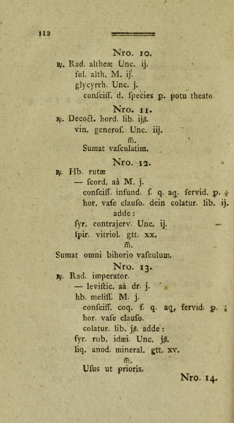 / 112 ‘ii— Kro. io. ly. Pvad. althere Unc. ij. fol. alth. M. ij' glycyrrh. Unc. j. conlcilT. d. fpebies p. potu theato Nro. ii. fy. Deco£L hord. lib. ijp. vin. generof. Unc. iij. ni. Sumat vafculatim. Nro. 12. &gt;■* ly. Hb. rutas — fcord. aa M. j. confciff. infund. f. q. aq. fervid. p. * hor. vafe claufo. dein colatur, lib. ij. adde: fyr. contrajerv. Unc. ij. — ipir. vitriol. gtt. xx. ni. Sumat omni bihorio vafculum. Nro. 13. Iy. Rad. imperator. — leviftic. aa dr. j. hb. meliff. M. j. confciff. coq. f. q. aq, fervid. p. i hor. vafe claufo. colatur, lib. j|S. adde : fyr. rub. idaei. Unc. j(3. liq. anod. mineral. gtt. xv. fh. Ufus ut prioris.