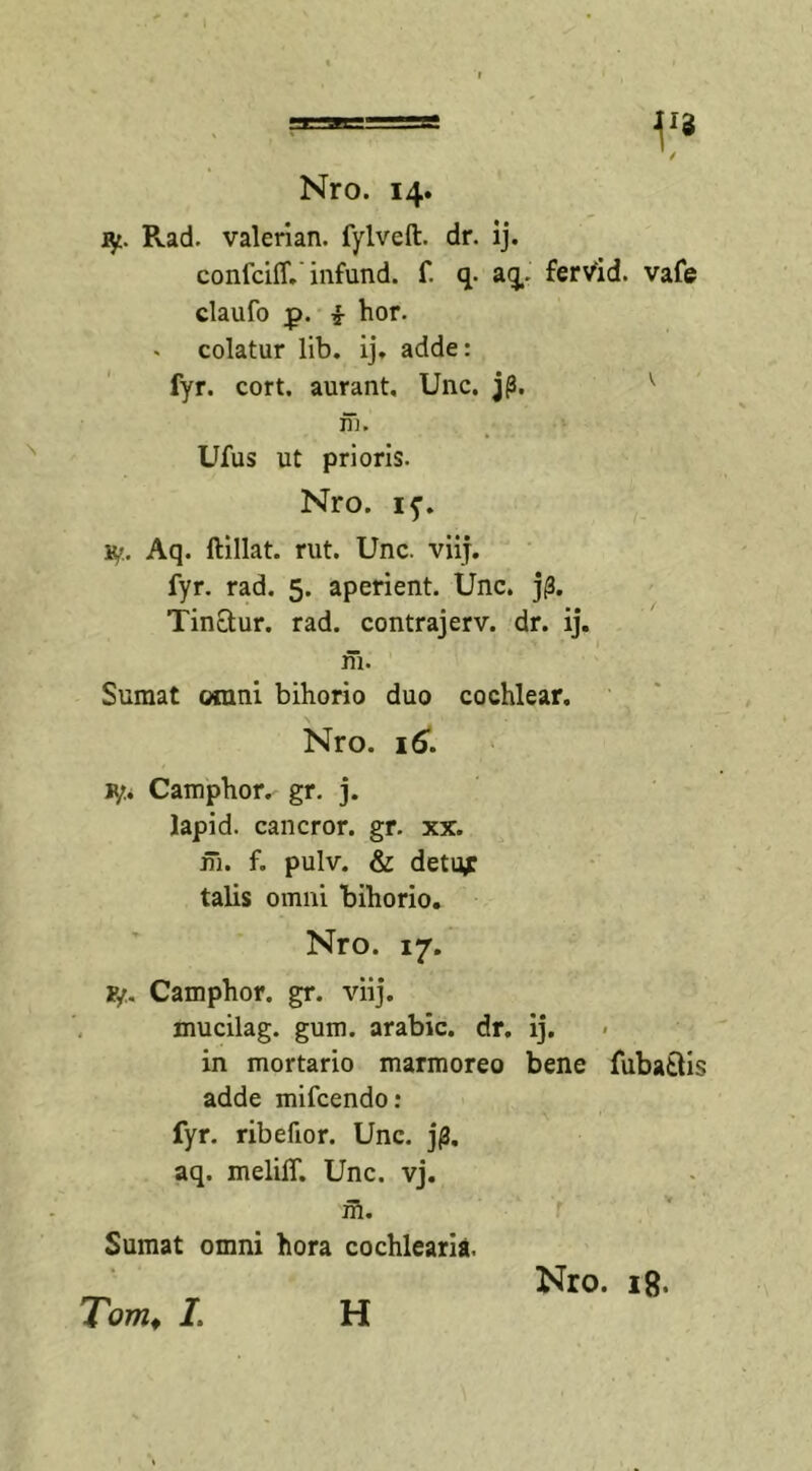 iy. Pvad. valerian. fylveft. dr. ij. confciff. infund. f. q. aq. fervid. vafe claufo p. £ hor. . colatur lib. ij, adde: fyr. cort. aurant, Unc. j|3. m. Ufus ut prioris. Nro. iy. Aq. ftillat. rut. Unc. viij. fyr. rad. 5. aperient. Unc. j|3. Tinctur. rad. contrajerv. dr. ij. m. Sumat omni bihorio duo cochlear. Nro. 16. jyu Camphor. gr. j. lapid. cancror. gr. xx. ni. f. pulv. &amp; detu,r talis omni bihorio. Nro. 17. F/. Camphor. gr. viij. mucilag. gum. arabic. dr. ij. in mortario marmoreo bene fubatlis adde mifcendo: fyr. ribefior. Unc. j(3. aq. meliff. Unc. vj. m. Sumat omni hora cochlearia. Tomf /, H