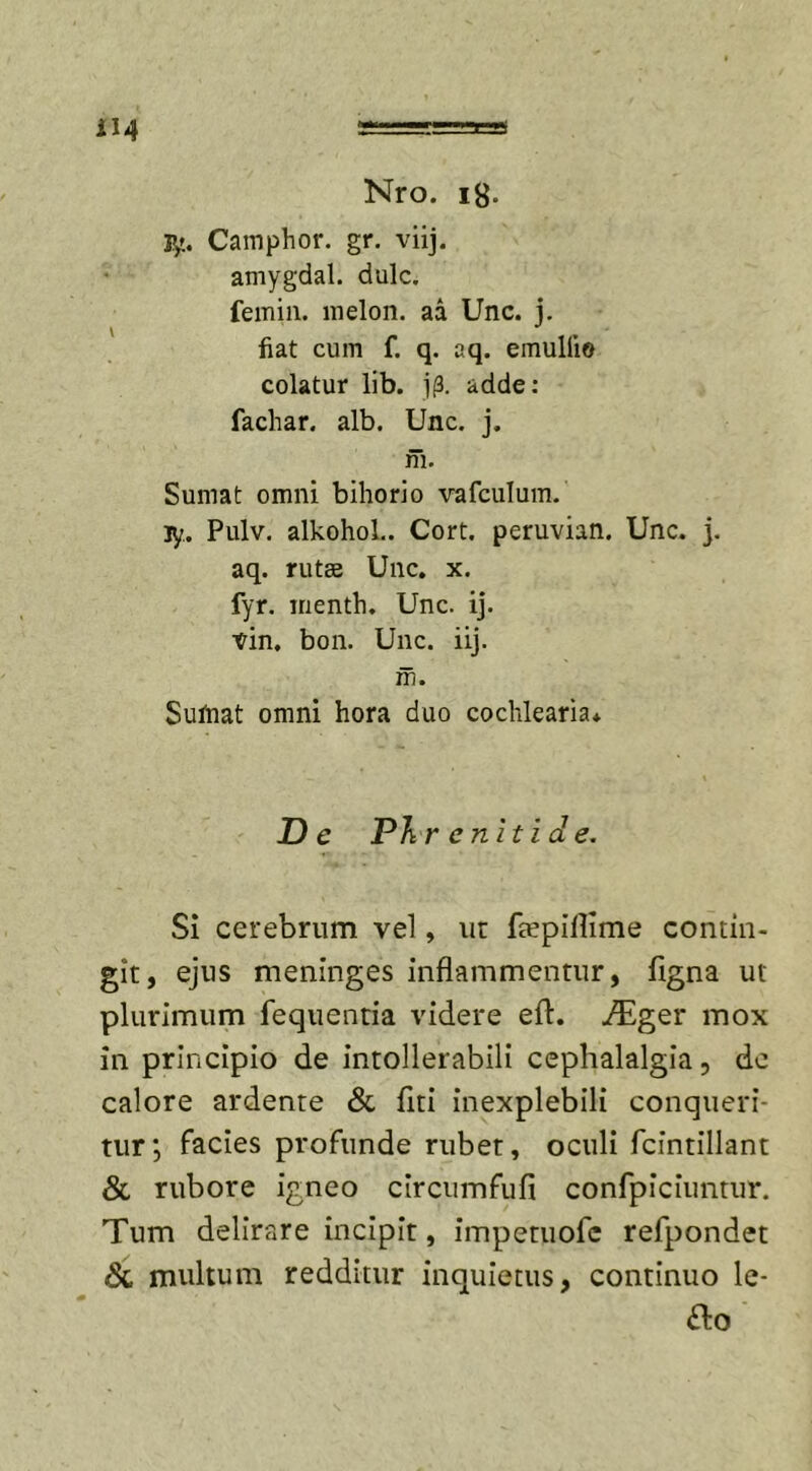 jy.. Camphor. gr. viij. amygdal. dulc. femin. melon. aa Unc. j. fiat cum f. q. aq. emulfio colatur lib. jp. adde: fachar. alb. Unc. j. m. Sumat omni bihorio vafculum. jy. Pulv. alkohol.. Cort. peruvian. Unc. j. aq. rutse Unc. x. fyr. menth. Unc. ij. vin. bon. Unc. iij. m. Sutnat omni hora duo cochlearia* De Phrenitide. Si cerebrum vel, ur ftepiilime contin- git, ejus meninges inflammentur, figna ut plurimum fequentia videre eft. ./Eger mox in principio de intollerabili cephalalgia, dc calore ardente &amp; Uti inexplebili conqueri- tur; facies profunde rubet, oculi fcintillant &amp; rubore igneo circumfufi confpiciuntur. Tum delirare incipit, impetuofe refpondet &amp; multum redditur inquietus, continuo le-