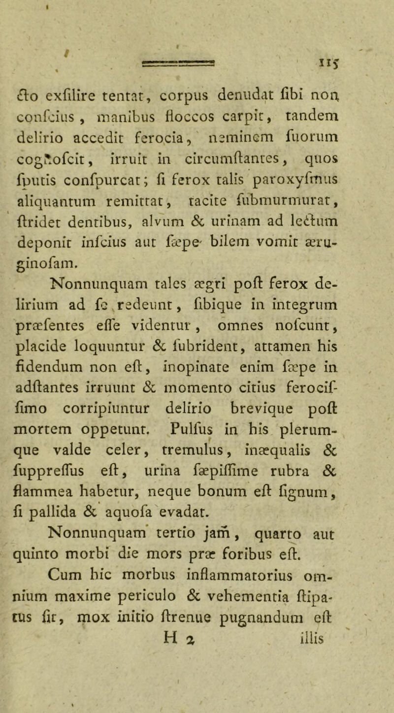 flo exfilire tentat, corpus denudat fibi non confcius , manibus fioccos carpit, tandem delirio accedit ferocia, neminem fiiorum coguofcit, irruit in circumdantes, quos finitis confpurcat; fi ferox talis paroxyfmus aliquantum remittat, tacite fubmurmurat, ftridet dentibus, alvum &amp; urinam ad leflum deponit infcius aut fiepe- bilem vomit aeru- ginofam. Nonnunquam tales aegri poft ferox de- lirium ad fe redeunt, fibique in integrum prcefentes efle videntur , omnes nofcunt, placide loquuntur &amp; fubrident, attamen his fidendum non eft, inopinate enim ftepe in adftantes irruunt &amp; momento citius ferocif- fimo corripiuntur delirio brevique poft mortem oppetunt. Pullus in his plerum- que valde celer, tremulus, inaequalis &amp; fuppreflus eft, urina faepillime rubra &amp; flammea habetur, neque bonum eft ftgnum, fi pallida &amp; aquofa evadat. Nonnunquam tertio jam , quarto aut quinto morbi die mors prae foribus eft. Cum hic morbus inflammatorius om- nium maxime periculo &amp; vehementia ftipa- tus fir, mox initio ftrenue pugnandum eft H a illis