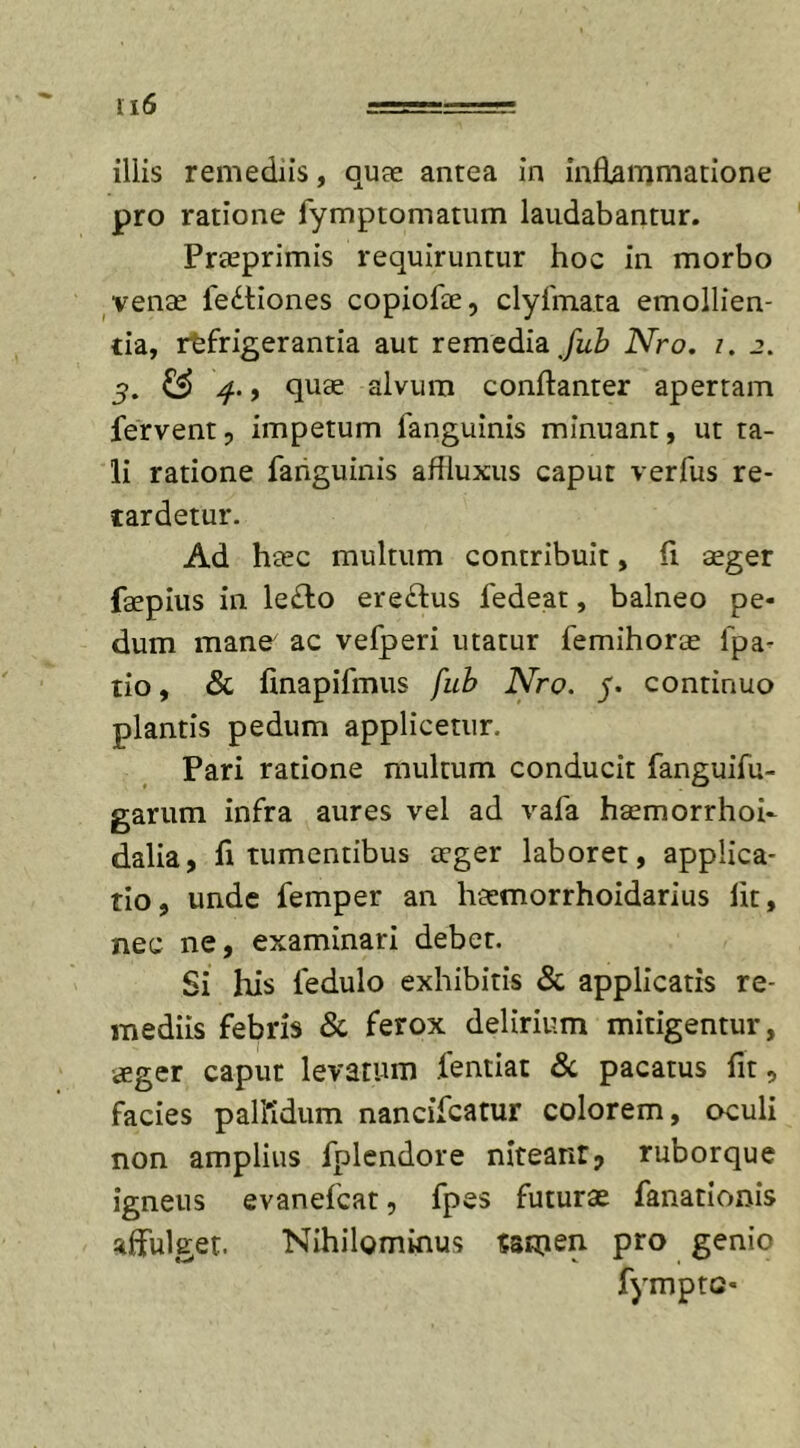 illis remediis, quae antea in inflammatione pro ratione fymptomatum laudabantur. Praeprimis requiruntur hoc in morbo venae fedtiones copiolae, clyfmata emollien- tia, refrigerantia aut remedia Jub Nro. i. 2. 3. &amp; 4-9 quae alvum conflanter apertam fervent, impetum fanguinis minuant, ut ta- li ratione fanguinis affluxus caput verfus re- tardetur. Ad haec multum contribuit, fi aeger faepius in le£lo ere&amp;us fedeat, balneo pe- dum mane ac vefperi utatur femihorae lpa- tio, &amp; finapifmus fub Nro. 5. continuo plantis pedum applicetur. Pari ratione multum conducit fanguifu- garum infra aures vel ad vafa haemorrhoi- dalia, fi tumentibus aeger laboret, applica- tio, unde femper an haemorrhoidarius lit, nec ne, examinari debet. Si his fedulo exhibitis &amp; applicatis re- mediis febris &amp; ferox delirium mitigentur, aeger caput levatum lentiat &amp; pacatus fit, facies pallidum nancifcatur colorem, oculi non amplius fplendore niteant? ruborque igneus evanefcat, fpes futurae fanationis affulget. Nihilominus Samen- pro genio fymptc-