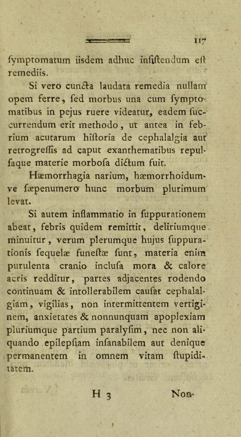 II? fymptomatum iisdem adhuc infligendum eft remediis. Si vero cundfa laudata remedia nullam' opem ferre, fed morbus una cum fympto matibus in pejus ruere videatur, eadem luc- currendum erit methodo , ut antea in feb- rium acutarum hiftoria de cephalalgia aut retrogreffis ad caput exanthematibus repul- faque materie morbofa di£tum fuit. Haemorrhagia narium, hsemorrhoidum- ve faepenumero' hunc morbum plurimum levat. Si autem inflammatio in fuppurationem abeat, febris quidem remittit, deliriumque minuitur, verum plerumque hujus fuppura- tionis fequelae funeftae funt, materia enim purulenta cranio inclufa mora &amp; calore acris redditur, partes adjacentes rodendo continuam &amp; intollerabilem caufat cephalal- giam, vigilias, non intermittentem vertigi- nem, anxietates &amp; nonnunquam apoplexiam pluriumque partium paralyfim, nec non ali- quando epilepfiam infanabilem aut denique permanentem in omnem vitam flupidi- tatem. H 3 Noa- *